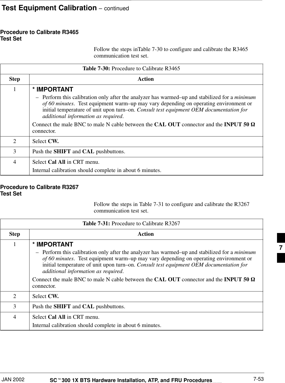 Test Equipment Calibration – continuedJAN 2002 7-53SCt300 1X BTS Hardware Installation, ATP, and FRU ProceduresDRAFTProcedure to Calibrate R3465Test SetFollow the steps inTable 7-30 to configure and calibrate the R3465communication test set.Table 7-30: Procedure to Calibrate R3465Step Action1* IMPORTANT–Perform this calibration only after the analyzer has warmed–up and stabilized for a minimumof 60 minutes.  Test equipment warm–up may vary depending on operating environment orinitial temperature of unit upon turn–on. Consult test equipment OEM documentation foradditional information as required.Connect the male BNC to male N cable between the CAL OUT connector and the INPUT 50 Wconnector.2 Select CW.3Push the SHIFT and CAL pushbuttons.4 Select Cal All in CRT menu.Internal calibration should complete in about 6 minutes.Procedure to Calibrate R3267Test SetFollow the steps in Table 7-31 to configure and calibrate the R3267communication test set.Table 7-31: Procedure to Calibrate R3267Step Action1* IMPORTANT–Perform this calibration only after the analyzer has warmed–up and stabilized for a minimumof 60 minutes.  Test equipment warm–up may vary depending on operating environment orinitial temperature of unit upon turn–on. Consult test equipment OEM documentation foradditional information as required.Connect the male BNC to male N cable between the CAL OUT connector and the INPUT 50 Wconnector.2 Select CW.3Push the SHIFT and CAL pushbuttons.4 Select Cal All in CRT menu.Internal calibration should complete in about 6 minutes.7