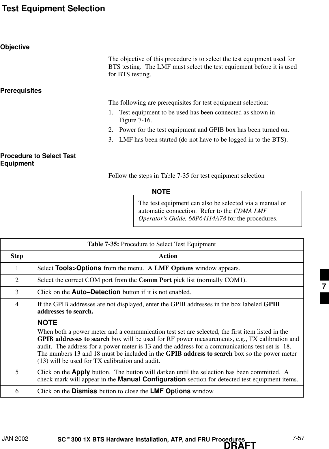 Test Equipment SelectionJAN 2002 7-57SCt300 1X BTS Hardware Installation, ATP, and FRU ProceduresDRAFTObjectiveThe objective of this procedure is to select the test equipment used forBTS testing.  The LMF must select the test equipment before it is usedfor BTS testing.PrerequisitesThe following are prerequisites for test equipment selection:1. Test equipment to be used has been connected as shown inFigure 7-16.2. Power for the test equipment and GPIB box has been turned on.3. LMF has been started (do not have to be logged in to the BTS).Procedure to Select TestEquipmentFollow the steps in Table 7-35 for test equipment selectionThe test equipment can also be selected via a manual orautomatic connection.  Refer to the CDMA LMFOperator’s Guide, 68P64114A78 for the procedures.NOTETable 7-35: Procedure to Select Test EquipmentStep Action1 Select Tools&gt;Options from the menu.  A LMF Options window appears.2Select the correct COM port from the Comm Port pick list (normally COM1).3Click on the Auto–Detection button if it is not enabled.4If the GPIB addresses are not displayed, enter the GPIB addresses in the box labeled GPIBaddresses to search.NOTEWhen both a power meter and a communication test set are selected, the first item listed in theGPIB addresses to search box will be used for RF power measurements, e.g., TX calibration andaudit.  The address for a power meter is 13 and the address for a communications test set is  18.The numbers 13 and 18 must be included in the GPIB address to search box so the power meter(13) will be used for TX calibration and audit.5Click on the Apply button.  The button will darken until the selection has been committed.  Acheck mark will appear in the Manual Configuration section for detected test equipment items.6Click on the Dismiss button to close the LMF Options window.7