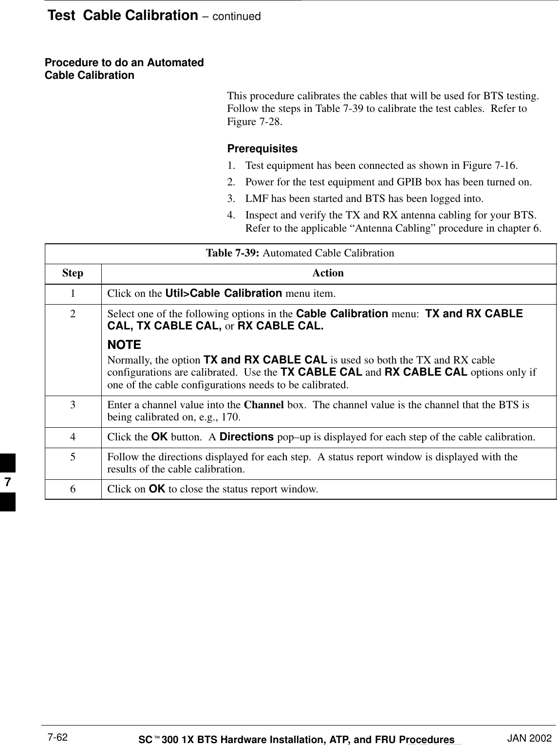 Test  Cable Calibration – continuedDRAFTSCt300 1X BTS Hardware Installation, ATP, and FRU Procedures JAN 20027-62Procedure to do an AutomatedCable CalibrationThis procedure calibrates the cables that will be used for BTS testing.Follow the steps in Table 7-39 to calibrate the test cables.  Refer toFigure 7-28.Prerequisites1. Test equipment has been connected as shown in Figure 7-16.2. Power for the test equipment and GPIB box has been turned on.3. LMF has been started and BTS has been logged into.4. Inspect and verify the TX and RX antenna cabling for your BTS.Refer to the applicable “Antenna Cabling” procedure in chapter 6.Table 7-39: Automated Cable CalibrationStep Action1Click on the Util&gt;Cable Calibration menu item.2Select one of the following options in the Cable Calibration menu:  TX and RX CABLECAL, TX CABLE CAL, or RX CABLE CAL.NOTENOTENormally, the option TX and RX CABLE CAL is used so both the TX and RX cableconfigurations are calibrated.  Use the TX CABLE CAL and RX CABLE CAL options only ifone of the cable configurations needs to be calibrated.3Enter a channel value into the Channel box.  The channel value is the channel that the BTS isbeing calibrated on, e.g., 170.4Click the OK button.  A Directions pop–up is displayed for each step of the cable calibration.5Follow the directions displayed for each step.  A status report window is displayed with theresults of the cable calibration.6Click on OK to close the status report window.7