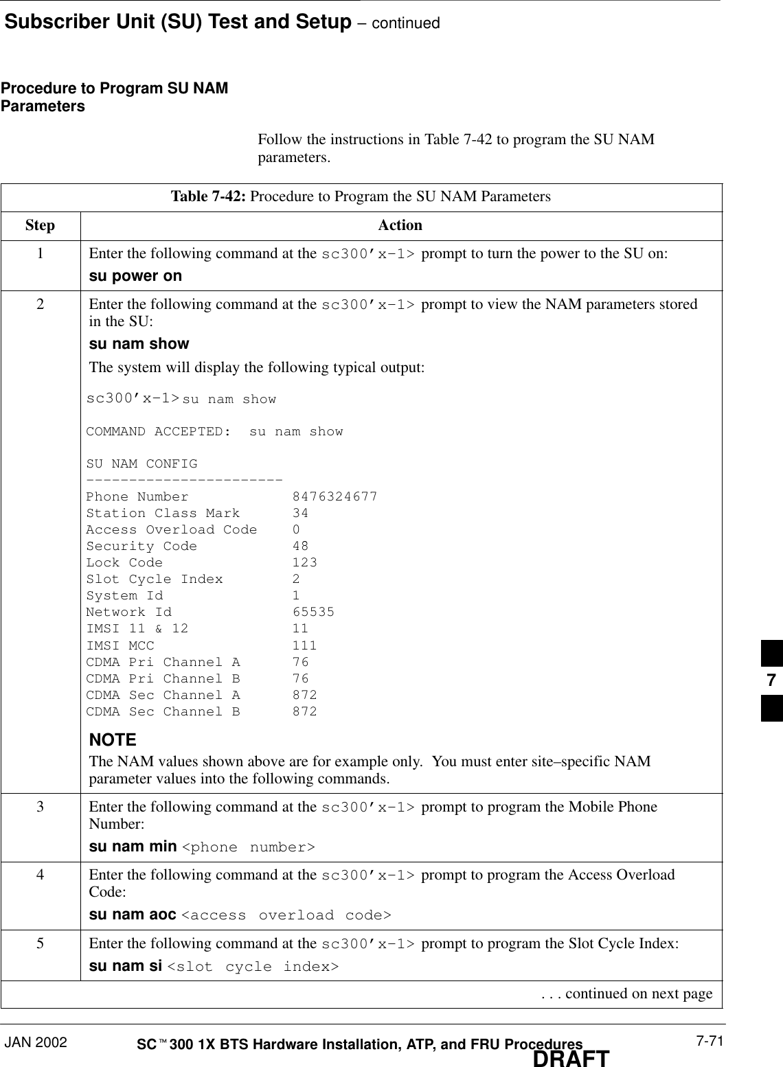 Subscriber Unit (SU) Test and Setup – continuedJAN 2002 7-71SCt300 1X BTS Hardware Installation, ATP, and FRU ProceduresDRAFTProcedure to Program SU NAMParametersFollow the instructions in Table 7-42 to program the SU NAMparameters.Table 7-42: Procedure to Program the SU NAM ParametersStep Action1Enter the following command at the sc300’x–1&gt; prompt to turn the power to the SU on:su power on2Enter the following command at the sc300’x–1&gt; prompt to view the NAM parameters storedin the SU:su nam showThe system will display the following typical output:sc300’x–1&gt;su nam showCOMMAND ACCEPTED:  su nam showSU NAM CONFIG–––––––––––––––––––––––Phone Number 8476324677Station Class Mark 34Access Overload Code 0Si d 8Security Code 48Lock Code 123Slot Cycle Index 2System Id 1Network Id 65535IMSI 11 &amp; 12 11IMSI MCC 111CDMA Pri Channel A 76CDMA Pri Channel B 76CDMA Sec Channel A 872CDMA Sec Channel B 872NOTEThe NAM values shown above are for example only.  You must enter site–specific NAMparameter values into the following commands.3Enter the following command at the sc300’x–1&gt; prompt to program the Mobile PhoneNumber:su nam min &lt;phone number&gt;4Enter the following command at the sc300’x–1&gt; prompt to program the Access OverloadCode:su nam aoc &lt;access overload code&gt;5Enter the following command at the sc300’x–1&gt; prompt to program the Slot Cycle Index:su nam si &lt;slot cycle index&gt; . . . continued on next page7