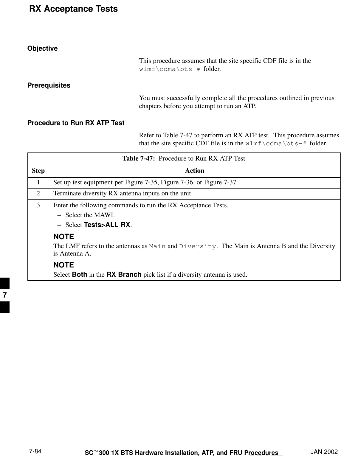 RX Acceptance TestsDRAFTSCt300 1X BTS Hardware Installation, ATP, and FRU Procedures JAN 20027-84ObjectiveThis procedure assumes that the site specific CDF file is in thewlmf\cdma\bts–# folder.PrerequisitesYou must successfully complete all the procedures outlined in previouschapters before you attempt to run an ATP.Procedure to Run RX ATP TestRefer to Table 7-47 to perform an RX ATP test.  This procedure assumesthat the site specific CDF file is in the wlmf\cdma\bts–# folder.Table 7-47:  Procedure to Run RX ATP TestStep Action1Set up test equipment per Figure 7-35, Figure 7-36, or Figure 7-37.2Terminate diversity RX antenna inputs on the unit.3Enter the following commands to run the RX Acceptance Tests.–Select the MAWI.–Select Tests&gt;ALL RX.NOTEThe LMF refers to the antennas as Main and Diversity.  The Main is Antenna B and the Diversityis Antenna A.NOTESelect Both in the RX Branch pick list if a diversity antenna is used.7