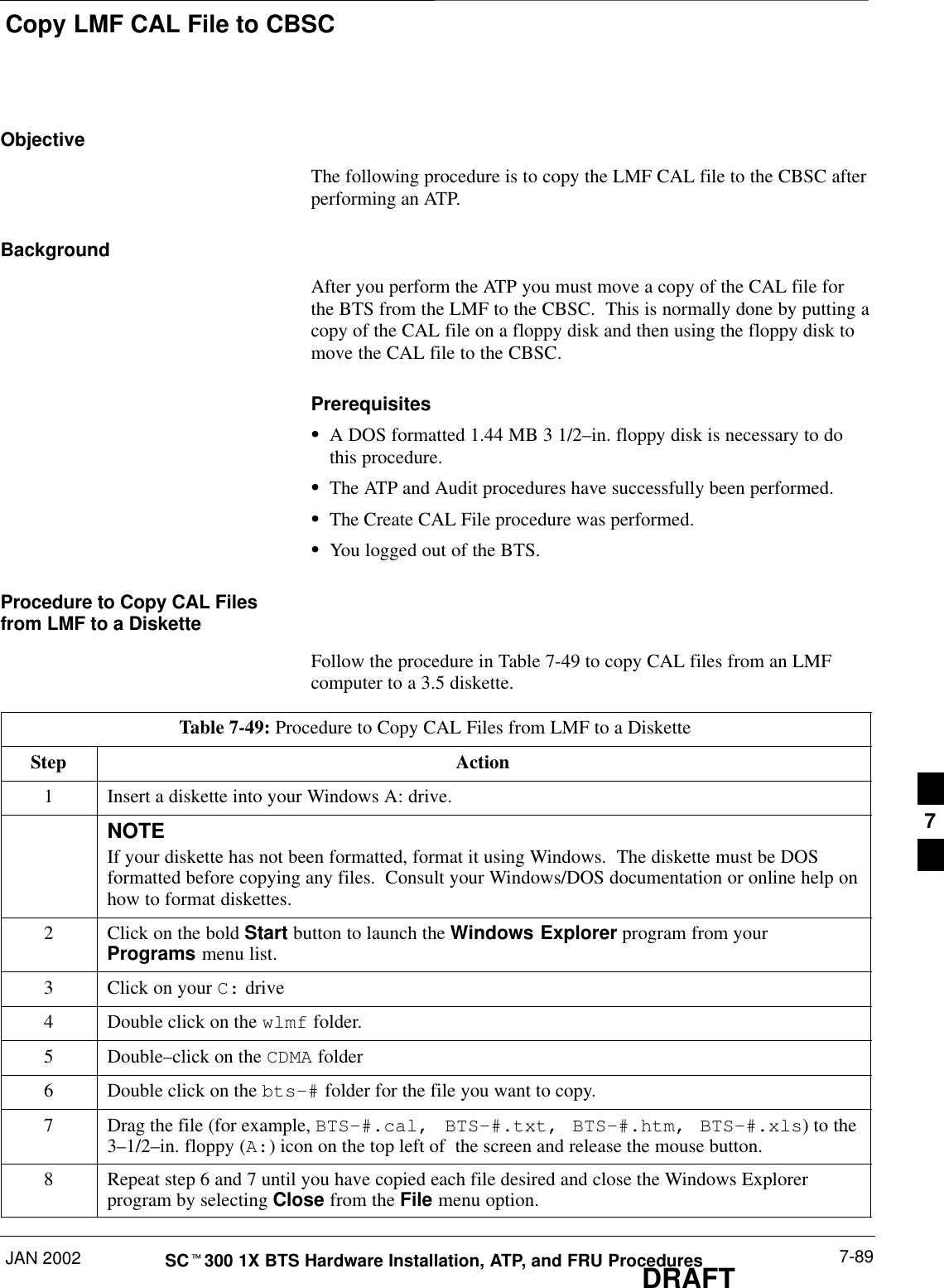 Copy LMF CAL File to CBSCJAN 2002 7-89SCt300 1X BTS Hardware Installation, ATP, and FRU ProceduresDRAFTObjectiveThe following procedure is to copy the LMF CAL file to the CBSC afterperforming an ATP.BackgroundAfter you perform the ATP you must move a copy of the CAL file forthe BTS from the LMF to the CBSC.  This is normally done by putting acopy of the CAL file on a floppy disk and then using the floppy disk tomove the CAL file to the CBSC.PrerequisitesSA DOS formatted 1.44 MB 3 1/2–in. floppy disk is necessary to dothis procedure.SThe ATP and Audit procedures have successfully been performed.SThe Create CAL File procedure was performed.SYou logged out of the BTS.Procedure to Copy CAL Filesfrom LMF to a DisketteFollow the procedure in Table 7-49 to copy CAL files from an LMFcomputer to a 3.5 diskette.Table 7-49: Procedure to Copy CAL Files from LMF to a DisketteStep Action1Insert a diskette into your Windows A: drive.NOTEIf your diskette has not been formatted, format it using Windows.  The diskette must be DOSformatted before copying any files.  Consult your Windows/DOS documentation or online help onhow to format diskettes.2Click on the bold Start button to launch the Windows Explorer program from yourPrograms menu list.3Click on your C: drive4Double click on the wlmf folder.5 Double–click on the CDMA folder6Double click on the bts–# folder for the file you want to copy.7Drag the file (for example, BTS–#.cal, BTS–#.txt, BTS–#.htm, BTS–#.xls) to the3–1/2–in. floppy (A:) icon on the top left of  the screen and release the mouse button.8Repeat step 6 and 7 until you have copied each file desired and close the Windows Explorerprogram by selecting Close from the File menu option.7