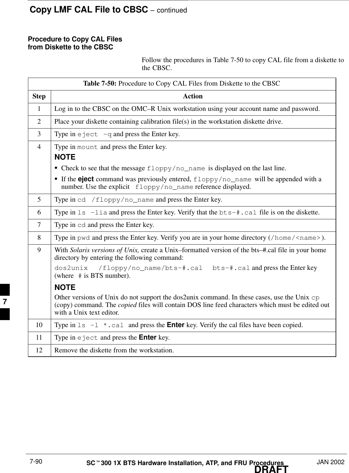 Copy LMF CAL File to CBSC – continuedDRAFTSCt300 1X BTS Hardware Installation, ATP, and FRU Procedures JAN 20027-90Procedure to Copy CAL Filesfrom Diskette to the CBSCFollow the procedures in Table 7-50 to copy CAL file from a diskette tothe CBSC.Table 7-50: Procedure to Copy CAL Files from Diskette to the CBSCStep Action1Log in to the CBSC on the OMC–R Unix workstation using your account name and password.2Place your diskette containing calibration file(s) in the workstation diskette drive.3Type in eject –q and press the Enter key.4Type in mount and press the Enter key.NOTESCheck to see that the message floppy/no_name  is displayed on the last line.SIf the eject command was previously entered, floppy/no_name  will be appended with anumber. Use the explicit floppy/no_name reference displayed.5Type in cd /floppy/no_name and press the Enter key.6Type in ls –lia and press the Enter key. Verify that the bts–#.cal file is on the diskette.7Type in cd and press the Enter key.8Type in pwd and press the Enter key. Verify you are in your home directory (/home/&lt;name&gt;).9 With Solaris versions of Unix, create a Unix–formatted version of the bts–#.cal file in your homedirectory by entering the following command:dos2unix  /floppy/no_name/bts–#.cal  bts–#.cal and press the Enter key(where # is BTS number).NOTEOther versions of Unix do not support the dos2unix command. In these cases, use the Unix cp(copy) command. The copied files will contain DOS line feed characters which must be edited outwith a Unix text editor.10 Type in ls –l *.cal and press the Enter key. Verify the cal files have been copied.11 Type in eject and press the Enter key.12 Remove the diskette from the workstation. 7
