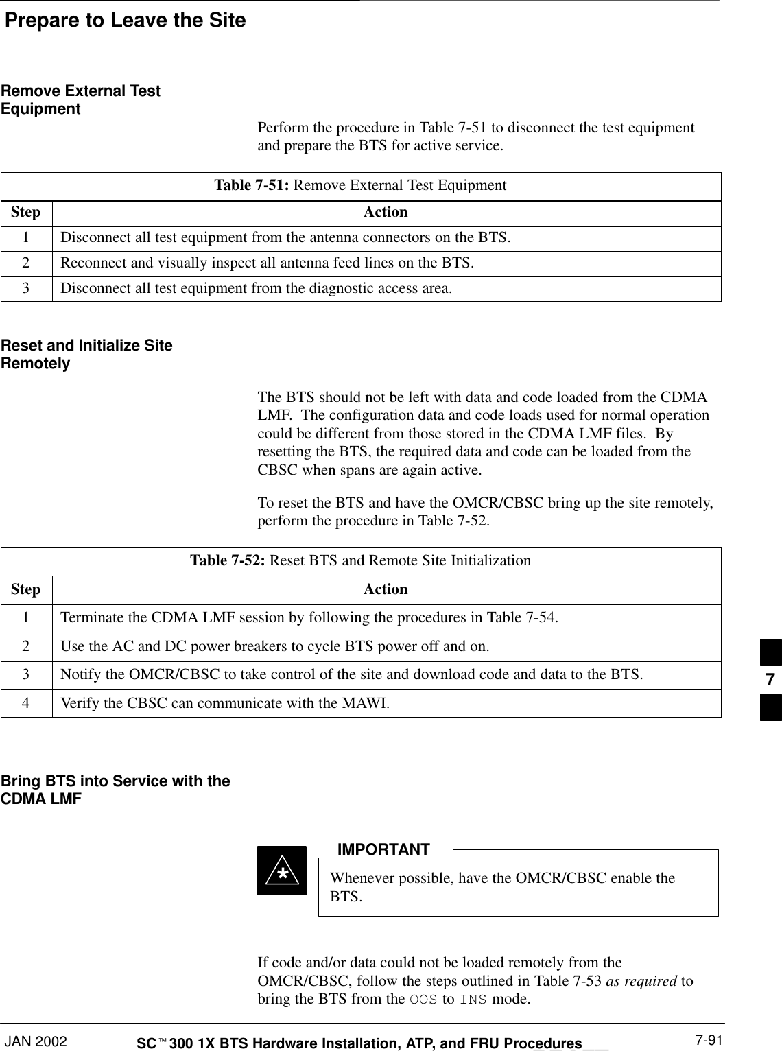 Prepare to Leave the SiteJAN 2002 7-91SCt300 1X BTS Hardware Installation, ATP, and FRU ProceduresDRAFTRemove External TestEquipment Perform the procedure in Table 7-51 to disconnect the test equipmentand prepare the BTS for active service.Table 7-51: Remove External Test EquipmentStep Action1Disconnect all test equipment from the antenna connectors on the BTS.2Reconnect and visually inspect all antenna feed lines on the BTS.3Disconnect all test equipment from the diagnostic access area.Reset and Initialize SiteRemotelyThe BTS should not be left with data and code loaded from the CDMALMF.  The configuration data and code loads used for normal operationcould be different from those stored in the CDMA LMF files.  Byresetting the BTS, the required data and code can be loaded from theCBSC when spans are again active.To reset the BTS and have the OMCR/CBSC bring up the site remotely,perform the procedure in Table 7-52.Table 7-52: Reset BTS and Remote Site InitializationStep Action1Terminate the CDMA LMF session by following the procedures in Table 7-54.2Use the AC and DC power breakers to cycle BTS power off and on.3Notify the OMCR/CBSC to take control of the site and download code and data to the BTS.4Verify the CBSC can communicate with the MAWI. Bring BTS into Service with theCDMA LMFWhenever possible, have the OMCR/CBSC enable theBTS.IMPORTANT*If code and/or data could not be loaded remotely from theOMCR/CBSC, follow the steps outlined in Table 7-53 as required tobring the BTS from the OOS to INS mode.7