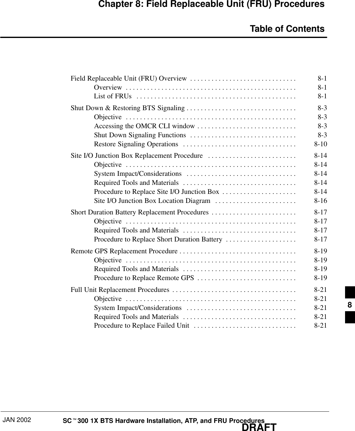 JAN 2002 SCt300 1X BTS Hardware Installation, ATP, and FRU ProceduresDRAFTChapter 8: Field Replaceable Unit (FRU) ProceduresTable of ContentsField Replaceable Unit (FRU) Overview 8-1. . . . . . . . . . . . . . . . . . . . . . . . . . . . . . Overview 8-1. . . . . . . . . . . . . . . . . . . . . . . . . . . . . . . . . . . . . . . . . . . . . . . . List of FRUs 8-1. . . . . . . . . . . . . . . . . . . . . . . . . . . . . . . . . . . . . . . . . . . . . Shut Down &amp; Restoring BTS Signaling 8-3. . . . . . . . . . . . . . . . . . . . . . . . . . . . . . . Objective 8-3. . . . . . . . . . . . . . . . . . . . . . . . . . . . . . . . . . . . . . . . . . . . . . . . Accessing the OMCR CLI window 8-3. . . . . . . . . . . . . . . . . . . . . . . . . . . . Shut Down Signaling Functions 8-3. . . . . . . . . . . . . . . . . . . . . . . . . . . . . . Restore Signaling Operations 8-10. . . . . . . . . . . . . . . . . . . . . . . . . . . . . . . . Site I/O Junction Box Replacement Procedure 8-14. . . . . . . . . . . . . . . . . . . . . . . . . Objective 8-14. . . . . . . . . . . . . . . . . . . . . . . . . . . . . . . . . . . . . . . . . . . . . . . . System Impact/Considerations 8-14. . . . . . . . . . . . . . . . . . . . . . . . . . . . . . . Required Tools and Materials 8-14. . . . . . . . . . . . . . . . . . . . . . . . . . . . . . . . Procedure to Replace Site I/O Junction Box 8-14. . . . . . . . . . . . . . . . . . . . . Site I/O Junction Box Location Diagram 8-16. . . . . . . . . . . . . . . . . . . . . . . Short Duration Battery Replacement Procedures 8-17. . . . . . . . . . . . . . . . . . . . . . . . Objective 8-17. . . . . . . . . . . . . . . . . . . . . . . . . . . . . . . . . . . . . . . . . . . . . . . . Required Tools and Materials 8-17. . . . . . . . . . . . . . . . . . . . . . . . . . . . . . . . Procedure to Replace Short Duration Battery 8-17. . . . . . . . . . . . . . . . . . . . Remote GPS Replacement Procedure 8-19. . . . . . . . . . . . . . . . . . . . . . . . . . . . . . . . . Objective 8-19. . . . . . . . . . . . . . . . . . . . . . . . . . . . . . . . . . . . . . . . . . . . . . . . Required Tools and Materials 8-19. . . . . . . . . . . . . . . . . . . . . . . . . . . . . . . . Procedure to Replace Remote GPS 8-19. . . . . . . . . . . . . . . . . . . . . . . . . . . . Full Unit Replacement Procedures 8-21. . . . . . . . . . . . . . . . . . . . . . . . . . . . . . . . . . . Objective 8-21. . . . . . . . . . . . . . . . . . . . . . . . . . . . . . . . . . . . . . . . . . . . . . . . System Impact/Considerations 8-21. . . . . . . . . . . . . . . . . . . . . . . . . . . . . . . Required Tools and Materials 8-21. . . . . . . . . . . . . . . . . . . . . . . . . . . . . . . . Procedure to Replace Failed Unit 8-21. . . . . . . . . . . . . . . . . . . . . . . . . . . . . 8