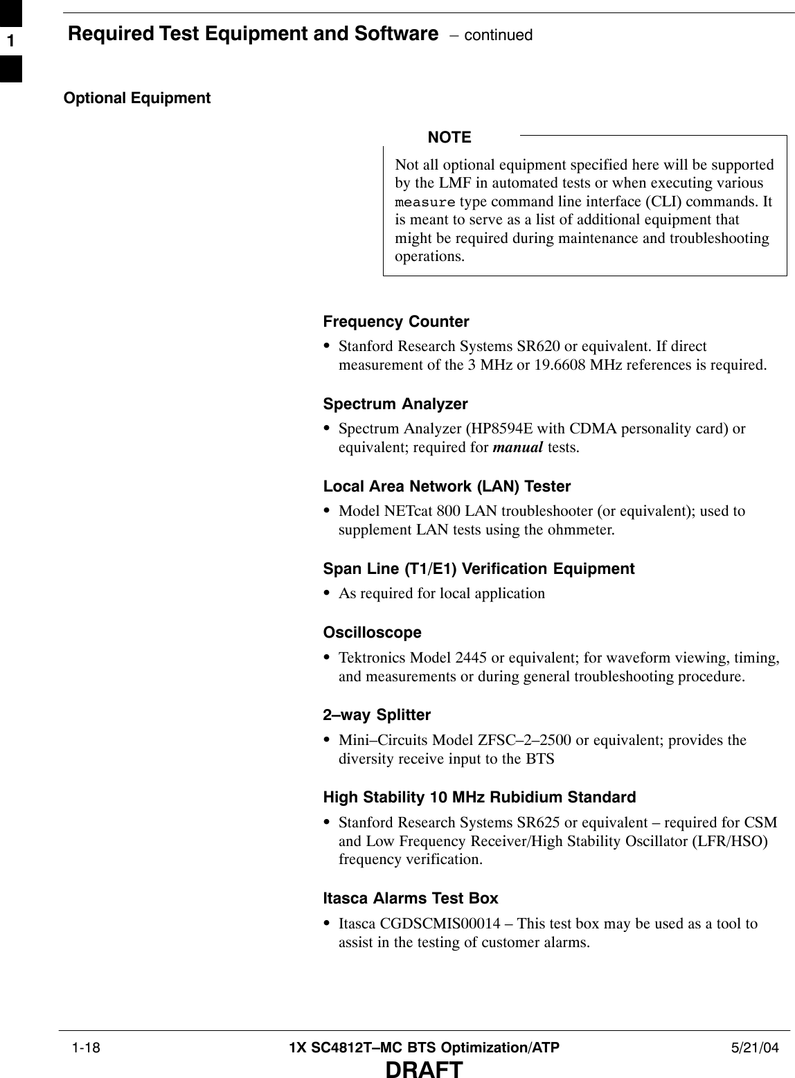 Required Test Equipment and Software  – continued 1-18 1X SC4812T–MC BTS Optimization/ATP 5/21/04DRAFTOptional EquipmentNot all optional equipment specified here will be supportedby the LMF in automated tests or when executing variousmeasure type command line interface (CLI) commands. Itis meant to serve as a list of additional equipment thatmight be required during maintenance and troubleshootingoperations.NOTEFrequency CounterSStanford Research Systems SR620 or equivalent. If directmeasurement of the 3 MHz or 19.6608 MHz references is required.Spectrum AnalyzerSSpectrum Analyzer (HP8594E with CDMA personality card) orequivalent; required for manual tests.Local Area Network (LAN) TesterSModel NETcat 800 LAN troubleshooter (or equivalent); used tosupplement LAN tests using the ohmmeter.Span Line (T1/E1) Verification EquipmentSAs required for local applicationOscilloscopeSTektronics Model 2445 or equivalent; for waveform viewing, timing,and measurements or during general troubleshooting procedure.2–way SplitterSMini–Circuits Model ZFSC–2–2500 or equivalent; provides thediversity receive input to the BTSHigh Stability 10 MHz Rubidium StandardSStanford Research Systems SR625 or equivalent – required for CSMand Low Frequency Receiver/High Stability Oscillator (LFR/HSO)frequency verification.Itasca Alarms Test BoxSItasca CGDSCMIS00014 – This test box may be used as a tool toassist in the testing of customer alarms.1