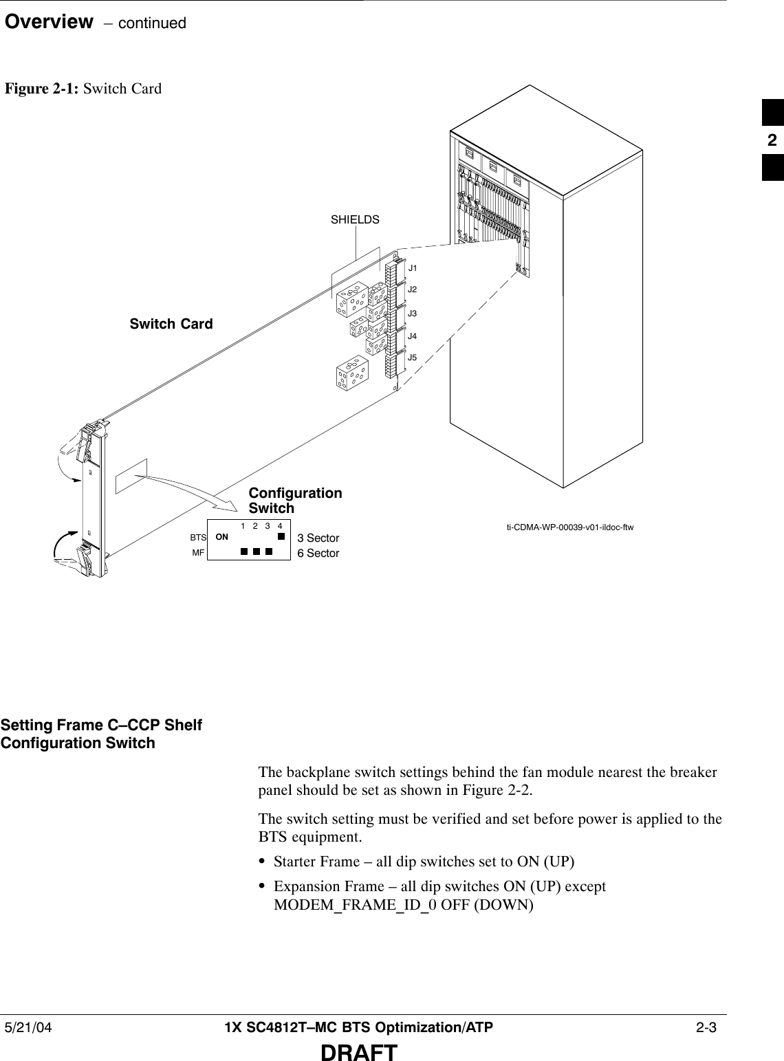 Overview  – continued5/21/04 1X SC4812T–MC BTS Optimization/ATP  2-3DRAFTFigure 2-1: Switch Cardti-CDMA-WP-00039-v01-ildoc-ftwSwitch Card1234ONBTSMF3 Sector6 SectorJ1J2J3J4J5SHIELDSConfigurationSwitchSetting Frame C–CCP ShelfConfiguration SwitchThe backplane switch settings behind the fan module nearest the breakerpanel should be set as shown in Figure 2-2.The switch setting must be verified and set before power is applied to theBTS equipment.SStarter Frame – all dip switches set to ON (UP)SExpansion Frame – all dip switches ON (UP) exceptMODEM_FRAME_ID_0 OFF (DOWN)2