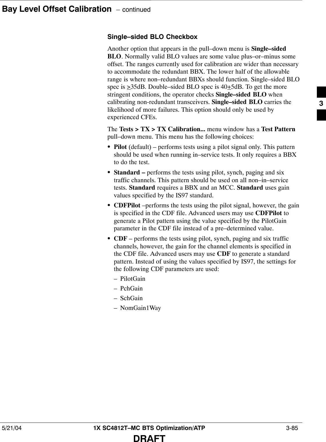 Bay Level Offset Calibration  – continued5/21/04 1X SC4812T–MC BTS Optimization/ATP  3-85DRAFTSingle–sided BLO CheckboxAnother option that appears in the pull–down menu is Single–sidedBLO. Normally valid BLO values are some value plus–or–minus someoffset. The ranges currently used for calibration are wider than necessaryto accommodate the redundant BBX. The lower half of the allowablerange is where non–redundant BBXs should function. Single–sided BLOspec is &gt;35dB. Double–sided BLO spec is 40+5dB. To get the morestringent conditions, the operator checks Single–sided BLO whencalibrating non-redundant transceivers. Single–sided BLO carries thelikelihood of more failures. This option should only be used byexperienced CFEs.The Tests &gt; TX &gt; TX Calibration... menu window has a Test Patternpull–down menu. This menu has the following choices:SPilot (default) – performs tests using a pilot signal only. This patternshould be used when running in–service tests. It only requires a BBXto do the test.SStandard – performs the tests using pilot, synch, paging and sixtraffic channels. This pattern should be used on all non–in–servicetests. Standard requires a BBX and an MCC. Standard uses gainvalues specified by the IS97 standard.SCDFPilot –performs the tests using the pilot signal, however, the gainis specified in the CDF file. Advanced users may use CDFPilot togenerate a Pilot pattern using the value specified by the PilotGainparameter in the CDF file instead of a pre–determined value.SCDF – performs the tests using pilot, synch, paging and six trafficchannels, however, the gain for the channel elements is specified inthe CDF file. Advanced users may use CDF to generate a standardpattern. Instead of using the values specified by IS97, the settings forthe following CDF parameters are used:– PilotGain– PchGain– SchGain– NomGain1Way3
