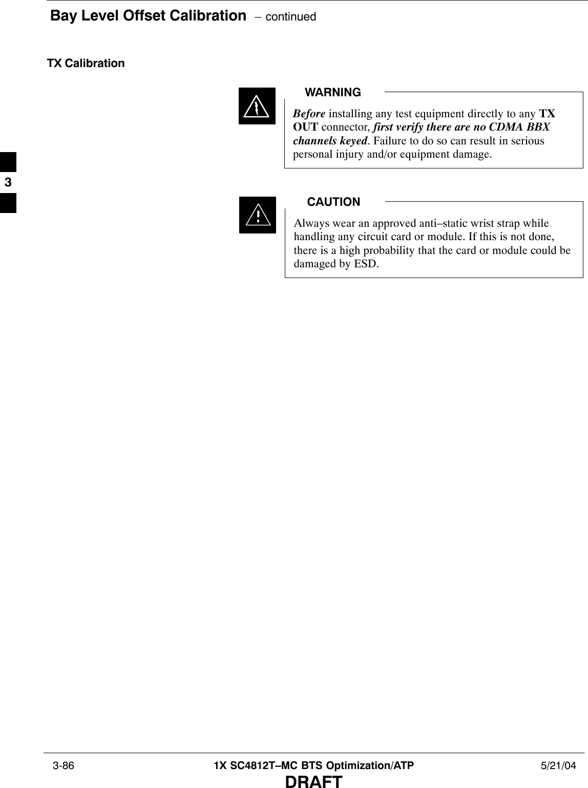 Bay Level Offset Calibration  – continued 3-86 1X SC4812T–MC BTS Optimization/ATP 5/21/04DRAFTTX CalibrationBefore installing any test equipment directly to any TXOUT connector, first verify there are no CDMA BBXchannels keyed. Failure to do so can result in seriouspersonal injury and/or equipment damage.WARNINGAlways wear an approved anti–static wrist strap whilehandling any circuit card or module. If this is not done,there is a high probability that the card or module could bedamaged by ESD.CAUTION3