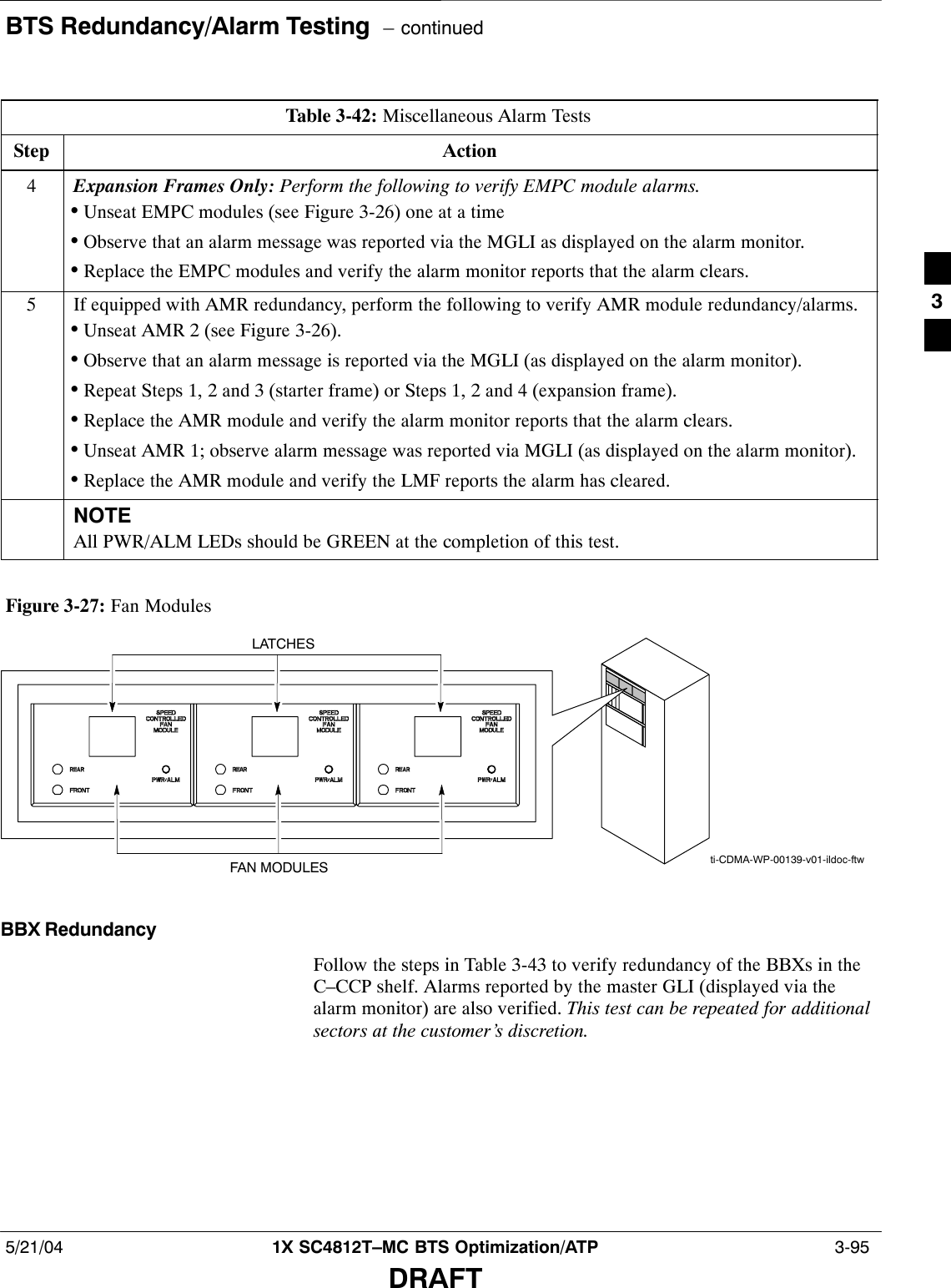 BTS Redundancy/Alarm Testing  – continued5/21/04 1X SC4812T–MC BTS Optimization/ATP  3-95DRAFTTable 3-42: Miscellaneous Alarm TestsStep Action4Expansion Frames Only: Perform the following to verify EMPC module alarms.•Unseat EMPC modules (see Figure 3-26) one at a time•Observe that an alarm message was reported via the MGLI as displayed on the alarm monitor.•Replace the EMPC modules and verify the alarm monitor reports that the alarm clears.5If equipped with AMR redundancy, perform the following to verify AMR module redundancy/alarms.•Unseat AMR 2 (see Figure 3-26).•Observe that an alarm message is reported via the MGLI (as displayed on the alarm monitor).•Repeat Steps 1, 2 and 3 (starter frame) or Steps 1, 2 and 4 (expansion frame).•Replace the AMR module and verify the alarm monitor reports that the alarm clears.•Unseat AMR 1; observe alarm message was reported via MGLI (as displayed on the alarm monitor).•Replace the AMR module and verify the LMF reports the alarm has cleared.NOTEAll PWR/ALM LEDs should be GREEN at the completion of this test.Figure 3-27: Fan Modulesti-CDMA-WP-00139-v01-ildoc-ftwLATCHESFAN MODULESBBX RedundancyFollow the steps in Table 3-43 to verify redundancy of the BBXs in theC–CCP shelf. Alarms reported by the master GLI (displayed via thealarm monitor) are also verified. This test can be repeated for additionalsectors at the customer’s discretion.3