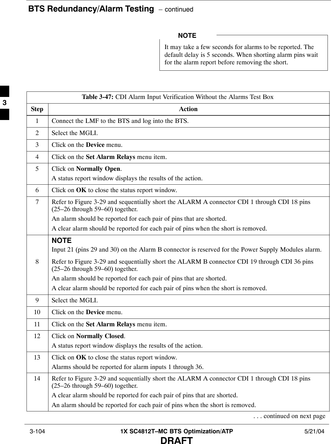 BTS Redundancy/Alarm Testing  – continued 3-104 1X SC4812T–MC BTS Optimization/ATP 5/21/04DRAFTIt may take a few seconds for alarms to be reported. Thedefault delay is 5 seconds. When shorting alarm pins waitfor the alarm report before removing the short.NOTETable 3-47: CDI Alarm Input Verification Without the Alarms Test BoxStep Action1Connect the LMF to the BTS and log into the BTS.2Select the MGLI.3Click on the Device menu.4Click on the Set Alarm Relays menu item.5Click on Normally Open.A status report window displays the results of the action.6Click on OK to close the status report window.7Refer to Figure 3-29 and sequentially short the ALARM A connector CDI 1 through CDI 18 pins(25–26 through 59–60) together.An alarm should be reported for each pair of pins that are shorted.A clear alarm should be reported for each pair of pins when the short is removed.NOTEInput 21 (pins 29 and 30) on the Alarm B connector is reserved for the Power Supply Modules alarm.8Refer to Figure 3-29 and sequentially short the ALARM B connector CDI 19 through CDI 36 pins(25–26 through 59–60) together.An alarm should be reported for each pair of pins that are shorted.A clear alarm should be reported for each pair of pins when the short is removed.9Select the MGLI.10 Click on the Device menu.11 Click on the Set Alarm Relays menu item.12 Click on Normally Closed.A status report window displays the results of the action.13 Click on OK to close the status report window.Alarms should be reported for alarm inputs 1 through 36.14 Refer to Figure 3-29 and sequentially short the ALARM A connector CDI 1 through CDI 18 pins(25–26 through 59–60) together.A clear alarm should be reported for each pair of pins that are shorted.An alarm should be reported for each pair of pins when the short is removed.. . . continued on next page3