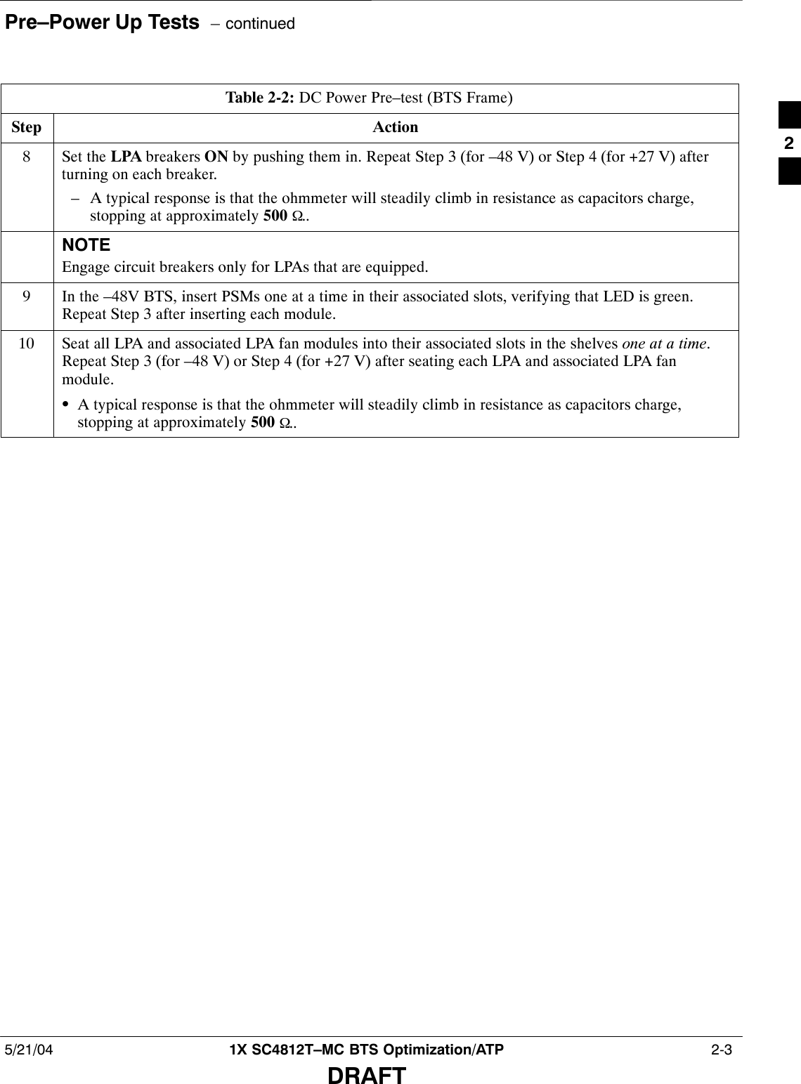 Pre–Power Up Tests  – continued5/21/04 1X SC4812T–MC BTS Optimization/ATP  2-3DRAFTTable 2-2: DC Power Pre–test (BTS Frame)Step Action8Set the LPA breakers ON by pushing them in. Repeat Step 3 (for –48 V) or Step 4 (for +27 V) afterturning on each breaker.– A typical response is that the ohmmeter will steadily climb in resistance as capacitors charge,stopping at approximately 500 Ω..NOTEEngage circuit breakers only for LPAs that are equipped.9In the –48V BTS, insert PSMs one at a time in their associated slots, verifying that LED is green.Repeat Step 3 after inserting each module.10 Seat all LPA and associated LPA fan modules into their associated slots in the shelves one at a time.Repeat Step 3 (for –48 V) or Step 4 (for +27 V) after seating each LPA and associated LPA fanmodule.SA typical response is that the ohmmeter will steadily climb in resistance as capacitors charge,stopping at approximately 500 Ω.. 2