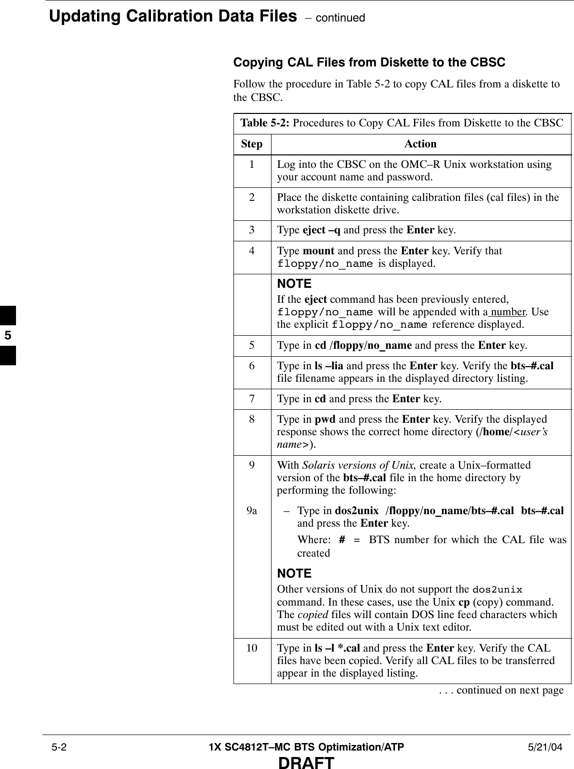 Updating Calibration Data Files  – continued 5-2 1X SC4812T–MC BTS Optimization/ATP 5/21/04DRAFTCopying CAL Files from Diskette to the CBSCFollow the procedure in Table 5-2 to copy CAL files from a diskette tothe CBSC.Table 5-2: Procedures to Copy CAL Files from Diskette to the CBSCStep Action1Log into the CBSC on the OMC–R Unix workstation usingyour account name and password.2Place the diskette containing calibration files (cal files) in theworkstation diskette drive.3 Type eject –q and press the Enter key.4 Type mount and press the Enter key. Verify thatfloppy/no_name  is displayed.NOTEIf the eject command has been previously entered,floppy/no_name  will be appended with a number. Usethe explicit floppy/no_name  reference displayed.5Type in cd /floppy/no_name and press the Enter key.6Type in ls –lia and press the Enter key. Verify the bts–#.calfile filename appears in the displayed directory listing.7Type in cd and press the Enter key.8Type in pwd and press the Enter key. Verify the displayedresponse shows the correct home directory (/home/&lt;user’sname&gt;).9 With Solaris versions of Unix, create a Unix–formattedversion of the bts–#.cal file in the home directory byperforming the following:9a – Type in dos2unix  /floppy/no_name/bts–#.cal  bts–#.caland press the Enter key.Where:  #  =  BTS number for which the CAL file wascreatedNOTEOther versions of Unix do not support the dos2unixcommand. In these cases, use the Unix cp (copy) command.The copied files will contain DOS line feed characters whichmust be edited out with a Unix text editor.10 Type in ls –l *.cal and press the Enter key. Verify the CALfiles have been copied. Verify all CAL files to be transferredappear in the displayed listing.. . . continued on next page5