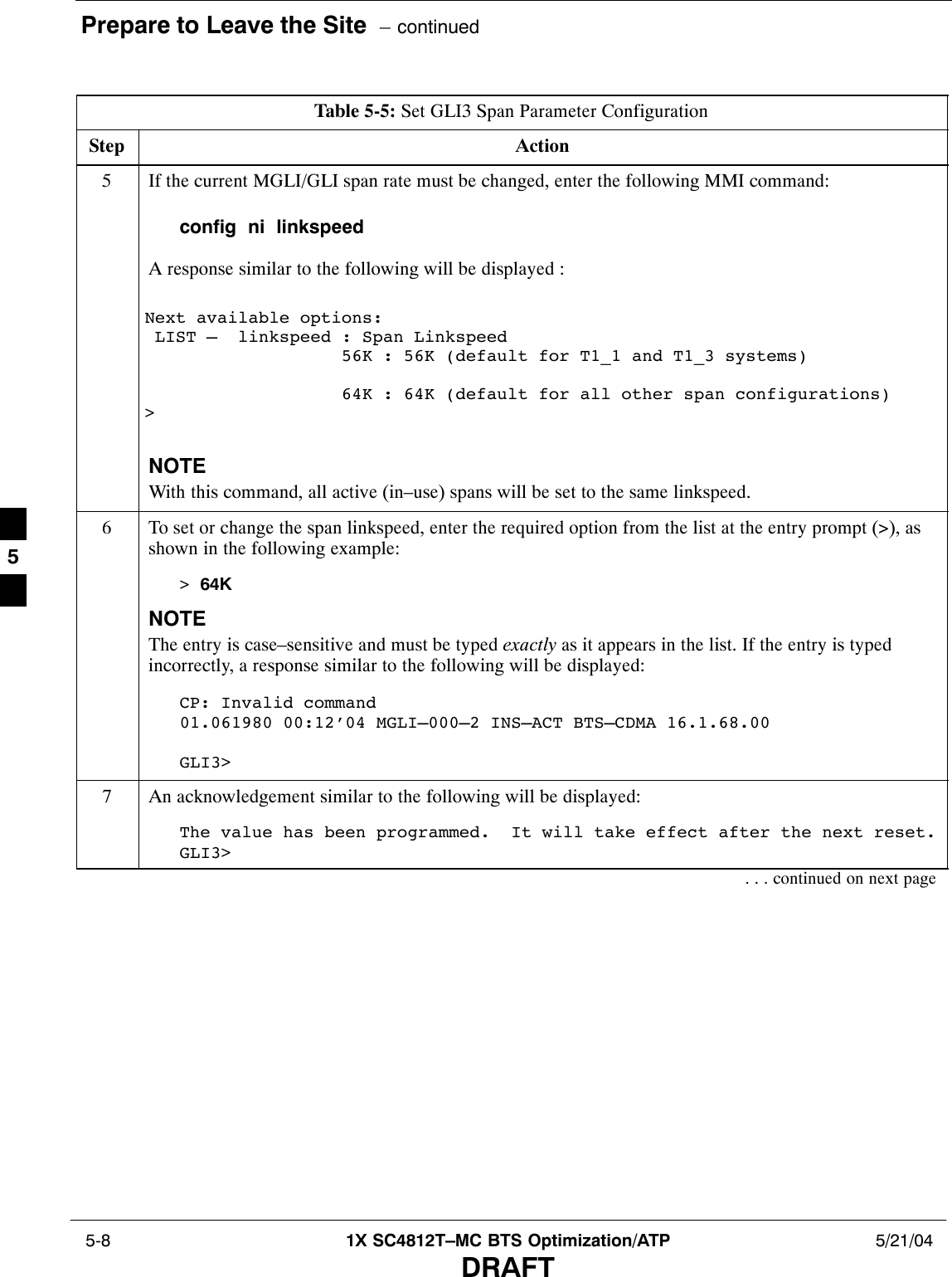 Prepare to Leave the Site  – continued 5-8 1X SC4812T–MC BTS Optimization/ATP 5/21/04DRAFTTable 5-5: Set GLI3 Span Parameter ConfigurationStep Action5If the current MGLI/GLI span rate must be changed, enter the following MMI command:config  ni  linkspeedA response similar to the following will be displayed :Next available options: LIST –  linkspeed : Span Linkspeed                   56K : 56K (default for T1_1 and T1_3 systems)                   64K : 64K (default for all other span configurations)&gt;NOTEWith this command, all active (in–use) spans will be set to the same linkspeed.6To set or change the span linkspeed, enter the required option from the list at the entry prompt (&gt;), asshown in the following example:&gt; 64KNOTEThe entry is case–sensitive and must be typed exactly as it appears in the list. If the entry is typedincorrectly, a response similar to the following will be displayed:CP: Invalid command01.061980 00:12’04 MGLI–000–2 INS–ACT BTS–CDMA 16.1.68.00GLI3&gt;7An acknowledgement similar to the following will be displayed:The value has been programmed.  It will take effect after the next reset.GLI3&gt;. . . continued on next page5