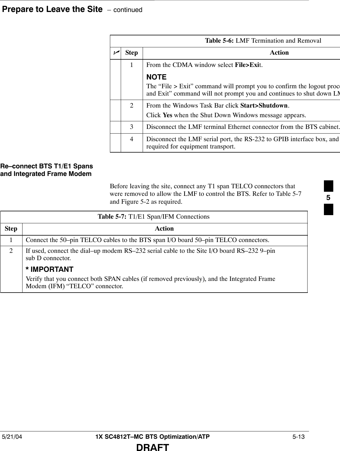 Prepare to Leave the Site  – continued5/21/04 1X SC4812T–MC BTS Optimization/ATP  5-13DRAFTTable 5-6: LMF Termination and RemovalnStep Action1From the CDMA window select File&gt;Exit.NOTEThe “File &gt; Exit” command will prompt you to confirm the logout proceand Exit” command will not prompt you and continues to shut down LM2From the Windows Task Bar click Start&gt;Shutdown.Click Yes when the Shut Down Windows message appears.3Disconnect the LMF terminal Ethernet connector from the BTS cabinet.4Disconnect the LMF serial port, the RS-232 to GPIB interface box, and required for equipment transport.Re–connect BTS T1/E1 Spansand Integrated Frame ModemBefore leaving the site, connect any T1 span TELCO connectors thatwere removed to allow the LMF to control the BTS. Refer to Table 5-7and Figure 5-2 as required.Table 5-7: T1/E1 Span/IFM ConnectionsStep Action1Connect the 50–pin TELCO cables to the BTS span I/O board 50–pin TELCO connectors.2If used, connect the dial–up modem RS–232 serial cable to the Site I/O board RS–232 9–pinsub D connector.* IMPORTANTVerify that you connect both SPAN cables (if removed previously), and the Integrated FrameModem (IFM) “TELCO” connector.5