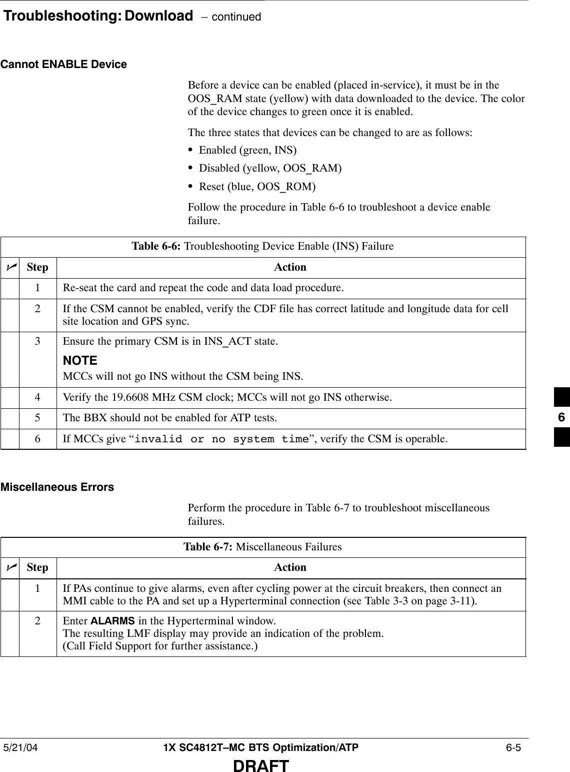 Troubleshooting: Download  – continued5/21/04 1X SC4812T–MC BTS Optimization/ATP  6-5DRAFTCannot ENABLE DeviceBefore a device can be enabled (placed in-service), it must be in theOOS_RAM state (yellow) with data downloaded to the device. The colorof the device changes to green once it is enabled.The three states that devices can be changed to are as follows:SEnabled (green, INS)SDisabled (yellow, OOS_RAM)SReset (blue, OOS_ROM)Follow the procedure in Table 6-6 to troubleshoot a device enablefailure.Table 6-6: Troubleshooting Device Enable (INS) FailurenStep Action1Re-seat the card and repeat the code and data load procedure.2If the CSM cannot be enabled, verify the CDF file has correct latitude and longitude data for cellsite location and GPS sync.3Ensure the primary CSM is in INS_ACT state.NOTEMCCs will not go INS without the CSM being INS.4Verify the 19.6608 MHz CSM clock; MCCs will not go INS otherwise.5The BBX should not be enabled for ATP tests.6If MCCs give “invalid or no system time”, verify the CSM is operable. Miscellaneous ErrorsPerform the procedure in Table 6-7 to troubleshoot miscellaneousfailures.Table 6-7: Miscellaneous FailuresnStep Action1If PAs continue to give alarms, even after cycling power at the circuit breakers, then connect anMMI cable to the PA and set up a Hyperterminal connection (see Table 3-3 on page 3-11).2 Enter ALARMS in the Hyperterminal window.The resulting LMF display may provide an indication of the problem.(Call Field Support for further assistance.)6