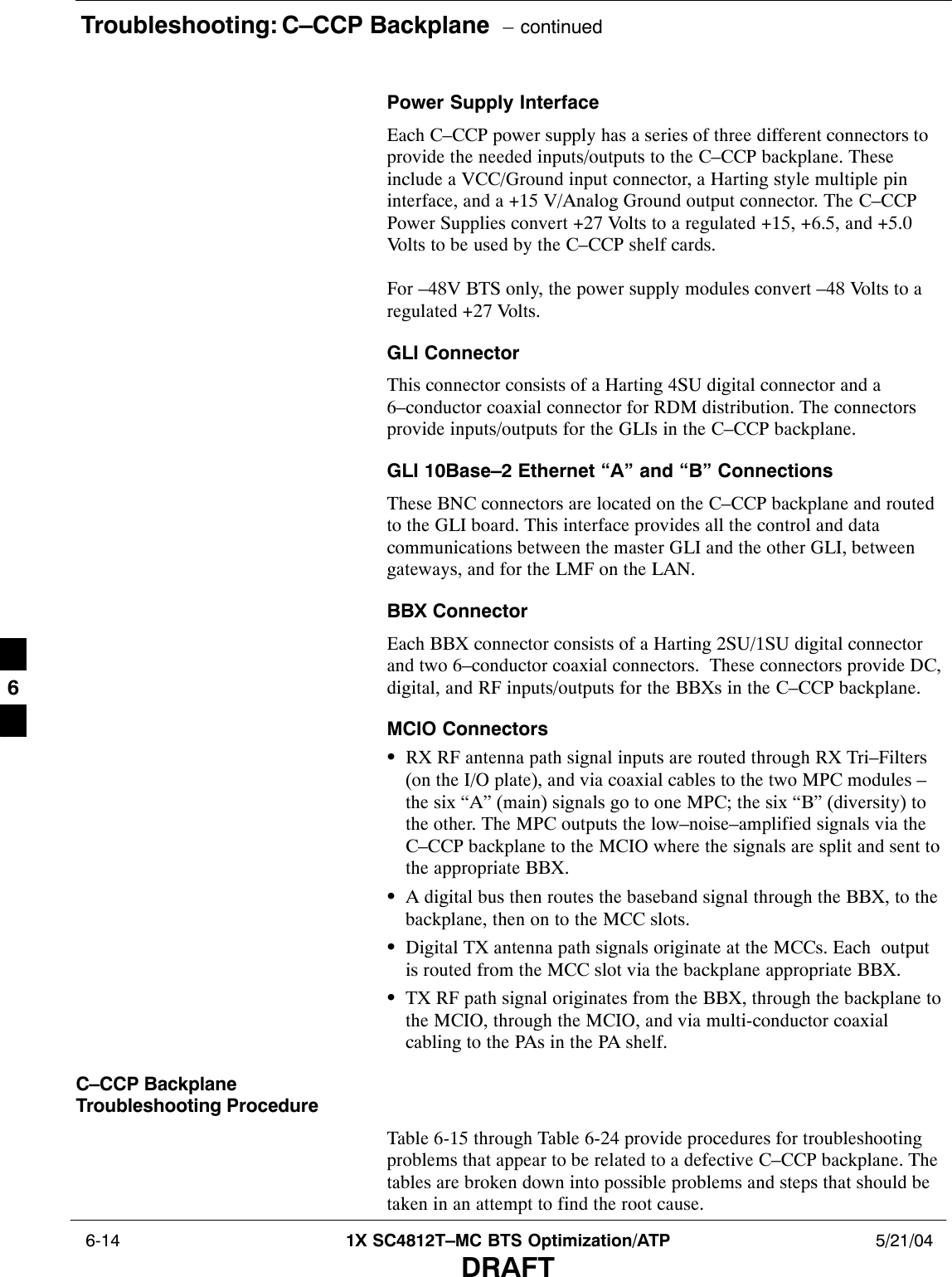 Troubleshooting: C–CCP Backplane  – continued 6-14 1X SC4812T–MC BTS Optimization/ATP 5/21/04DRAFTPower Supply InterfaceEach C–CCP power supply has a series of three different connectors toprovide the needed inputs/outputs to the C–CCP backplane. Theseinclude a VCC/Ground input connector, a Harting style multiple pininterface, and a +15 V/Analog Ground output connector. The C–CCPPower Supplies convert +27 Volts to a regulated +15, +6.5, and +5.0Volts to be used by the C–CCP shelf cards. For –48V BTS only, the power supply modules convert –48 Volts to aregulated +27 Volts.GLI ConnectorThis connector consists of a Harting 4SU digital connector and a6–conductor coaxial connector for RDM distribution. The connectorsprovide inputs/outputs for the GLIs in the C–CCP backplane.GLI 10Base–2 Ethernet “A” and “B” ConnectionsThese BNC connectors are located on the C–CCP backplane and routedto the GLI board. This interface provides all the control and datacommunications between the master GLI and the other GLI, betweengateways, and for the LMF on the LAN.BBX ConnectorEach BBX connector consists of a Harting 2SU/1SU digital connectorand two 6–conductor coaxial connectors.  These connectors provide DC,digital, and RF inputs/outputs for the BBXs in the C–CCP backplane.MCIO ConnectorsSRX RF antenna path signal inputs are routed through RX Tri–Filters(on the I/O plate), and via coaxial cables to the two MPC modules –the six “A” (main) signals go to one MPC; the six “B” (diversity) tothe other. The MPC outputs the low–noise–amplified signals via theC–CCP backplane to the MCIO where the signals are split and sent tothe appropriate BBX.SA digital bus then routes the baseband signal through the BBX, to thebackplane, then on to the MCC slots.SDigital TX antenna path signals originate at the MCCs. Each  outputis routed from the MCC slot via the backplane appropriate BBX.STX RF path signal originates from the BBX, through the backplane tothe MCIO, through the MCIO, and via multi-conductor coaxialcabling to the PAs in the PA shelf.C–CCP BackplaneTroubleshooting ProcedureTable 6-15 through Table 6-24 provide procedures for troubleshootingproblems that appear to be related to a defective C–CCP backplane. Thetables are broken down into possible problems and steps that should betaken in an attempt to find the root cause.6