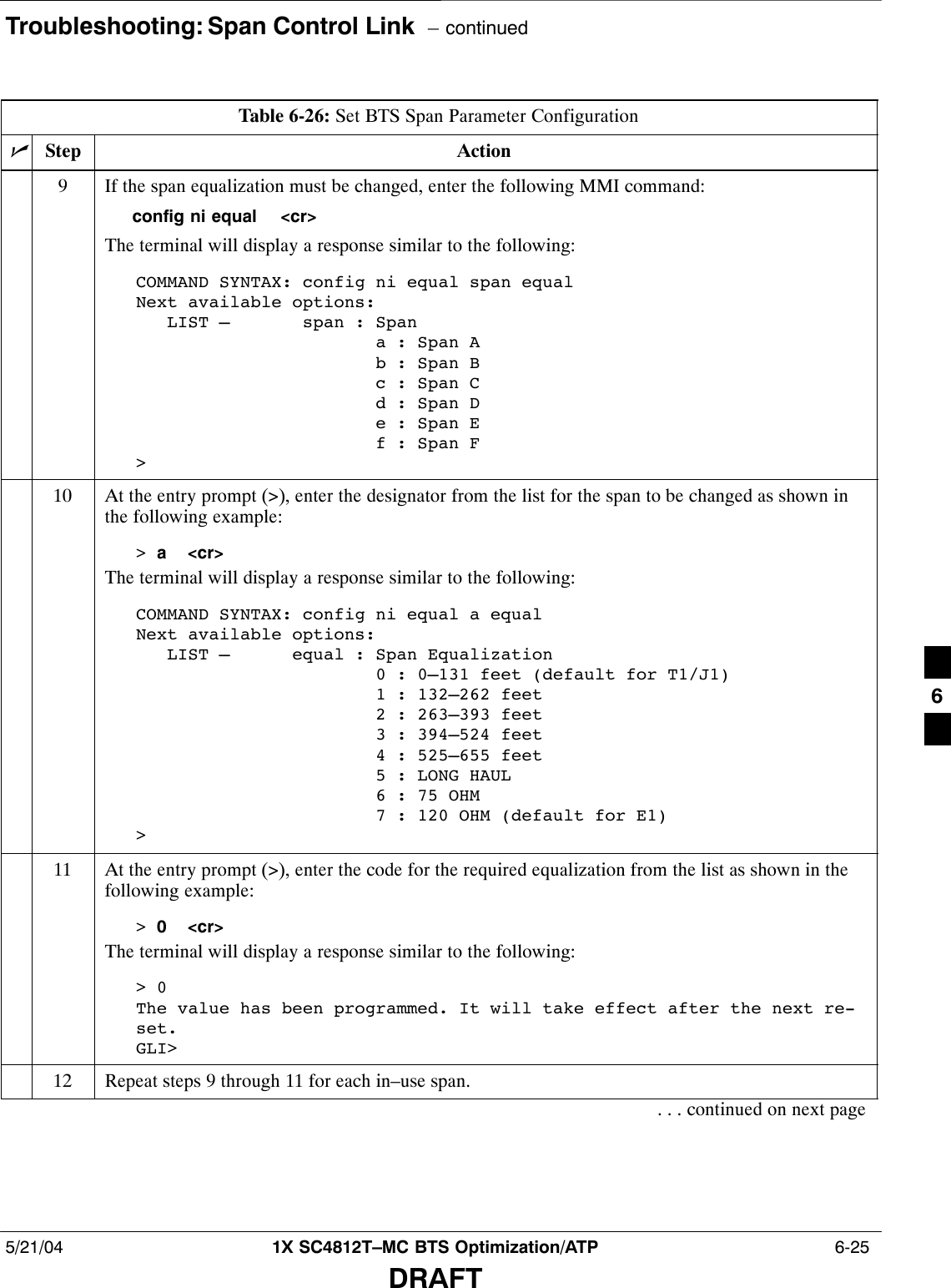 Troubleshooting: Span Control Link  – continued5/21/04 1X SC4812T–MC BTS Optimization/ATP  6-25DRAFTTable 6-26: Set BTS Span Parameter ConfigurationnActionStep9If the span equalization must be changed, enter the following MMI command:config ni equal  &lt;cr&gt;The terminal will display a response similar to the following:COMMAND SYNTAX: config ni equal span equalNext available options:   LIST –       span : Span                       a : Span A                       b : Span B                       c : Span C                       d : Span D                       e : Span E                       f : Span F&gt;10 At the entry prompt (&gt;), enter the designator from the list for the span to be changed as shown inthe following example:&gt; a  &lt;cr&gt;The terminal will display a response similar to the following:COMMAND SYNTAX: config ni equal a equal Next available options:   LIST –      equal : Span Equalization                       0 : 0–131 feet (default for T1/J1)                       1 : 132–262 feet                       2 : 263–393 feet                       3 : 394–524 feet                       4 : 525–655 feet                       5 : LONG HAUL                       6 : 75 OHM                       7 : 120 OHM (default for E1)&gt;11 At the entry prompt (&gt;), enter the code for the required equalization from the list as shown in thefollowing example:&gt; 0  &lt;cr&gt;The terminal will display a response similar to the following:&gt; 0The value has been programmed. It will take effect after the next re-set.GLI&gt;12 Repeat steps 9 through 11 for each in–use span.. . . continued on next page6