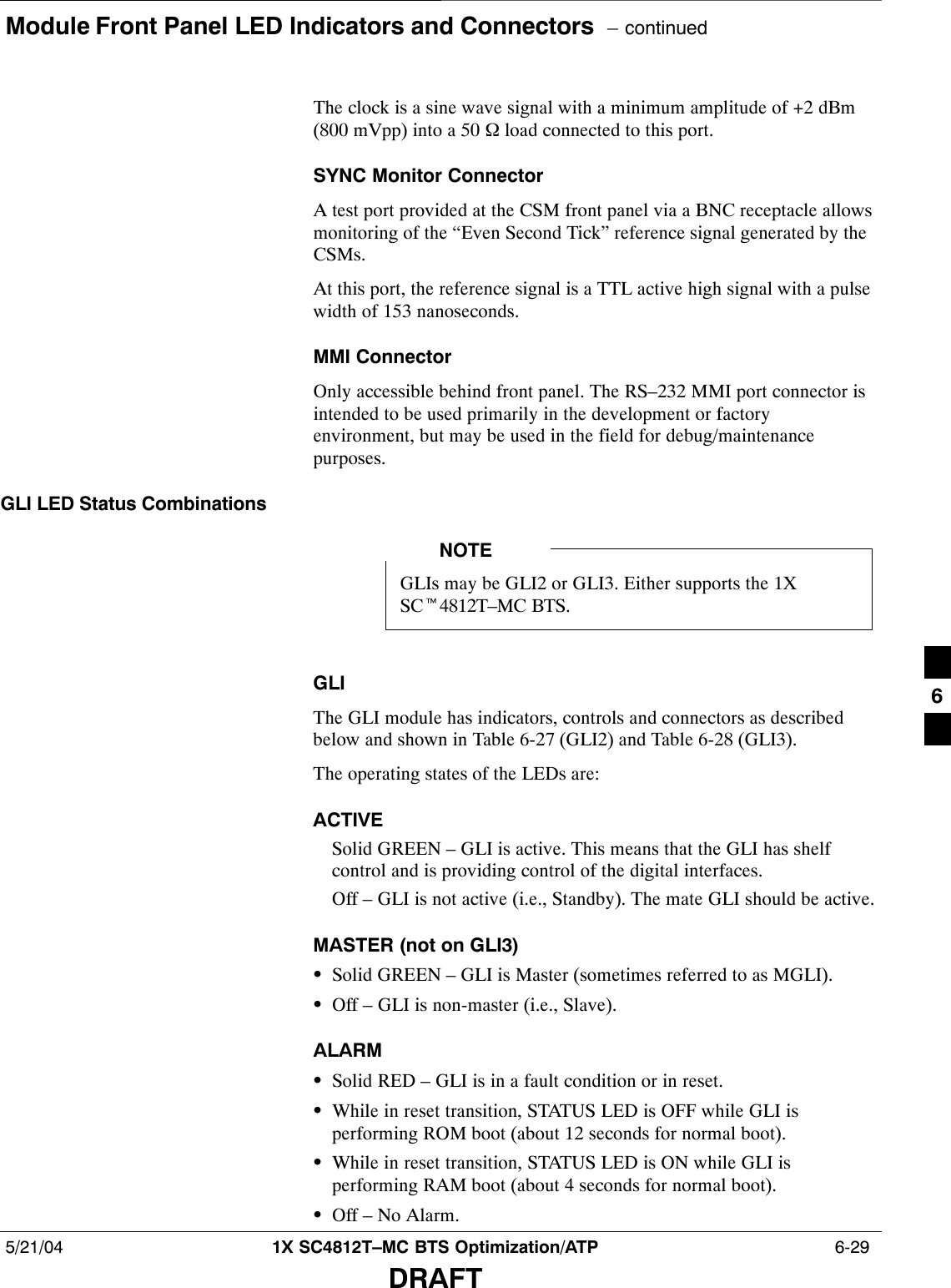Module Front Panel LED Indicators and Connectors  – continued5/21/04 1X SC4812T–MC BTS Optimization/ATP  6-29DRAFTThe clock is a sine wave signal with a minimum amplitude of +2 dBm(800 mVpp) into a 50 Ω load connected to this port.SYNC Monitor ConnectorA test port provided at the CSM front panel via a BNC receptacle allowsmonitoring of the “Even Second Tick” reference signal generated by theCSMs.At this port, the reference signal is a TTL active high signal with a pulsewidth of 153 nanoseconds.MMI ConnectorOnly accessible behind front panel. The RS–232 MMI port connector isintended to be used primarily in the development or factoryenvironment, but may be used in the field for debug/maintenancepurposes.GLI LED Status CombinationsGLIs may be GLI2 or GLI3. Either supports the 1XSCt4812T–MC BTS.NOTEGLIThe GLI module has indicators, controls and connectors as describedbelow and shown in Table 6-27 (GLI2) and Table 6-28 (GLI3).The operating states of the LEDs are:ACTIVESolid GREEN – GLI is active. This means that the GLI has shelfcontrol and is providing control of the digital interfaces.Off – GLI is not active (i.e., Standby). The mate GLI should be active.MASTER (not on GLI3)SSolid GREEN – GLI is Master (sometimes referred to as MGLI).SOff – GLI is non-master (i.e., Slave).ALARMSSolid RED – GLI is in a fault condition or in reset.SWhile in reset transition, STATUS LED is OFF while GLI isperforming ROM boot (about 12 seconds for normal boot).SWhile in reset transition, STATUS LED is ON while GLI isperforming RAM boot (about 4 seconds for normal boot).SOff – No Alarm.6