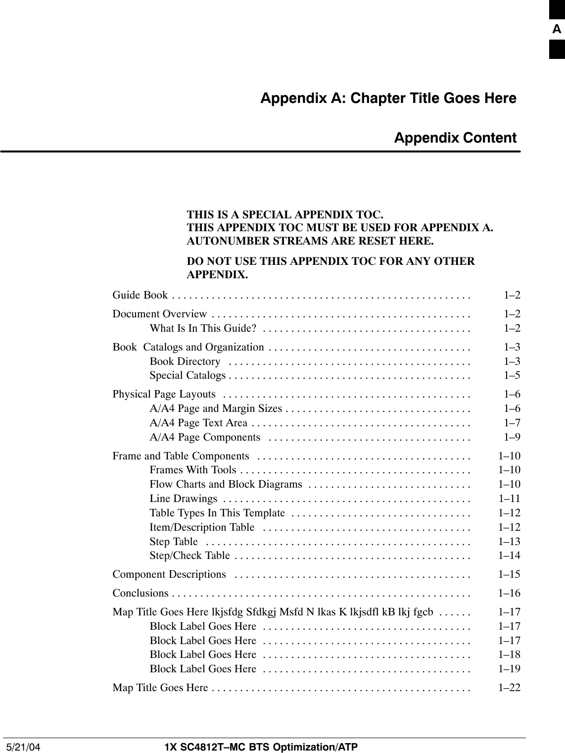 5/21/04 1X SC4812T–MC BTS Optimization/ATPDRAFTAppendix A: Chapter Title Goes Here Appendix ContentTHIS IS A SPECIAL APPENDIX TOC.THIS APPENDIX TOC MUST BE USED FOR APPENDIX A.AUTONUMBER STREAMS ARE RESET HERE.DO NOT USE THIS APPENDIX TOC FOR ANY OTHERAPPENDIX.Guide Book 1–2. . . . . . . . . . . . . . . . . . . . . . . . . . . . . . . . . . . . . . . . . . . . . . . . . . . . . Document Overview 1–2. . . . . . . . . . . . . . . . . . . . . . . . . . . . . . . . . . . . . . . . . . . . . . What Is In This Guide? 1–2. . . . . . . . . . . . . . . . . . . . . . . . . . . . . . . . . . . . . Book  Catalogs and Organization 1–3. . . . . . . . . . . . . . . . . . . . . . . . . . . . . . . . . . . . Book Directory 1–3. . . . . . . . . . . . . . . . . . . . . . . . . . . . . . . . . . . . . . . . . . . Special Catalogs 1–5. . . . . . . . . . . . . . . . . . . . . . . . . . . . . . . . . . . . . . . . . . . Physical Page Layouts 1–6. . . . . . . . . . . . . . . . . . . . . . . . . . . . . . . . . . . . . . . . . . . . A/A4 Page and Margin Sizes 1–6. . . . . . . . . . . . . . . . . . . . . . . . . . . . . . . . . A/A4 Page Text Area 1–7. . . . . . . . . . . . . . . . . . . . . . . . . . . . . . . . . . . . . . . A/A4 Page Components 1–9. . . . . . . . . . . . . . . . . . . . . . . . . . . . . . . . . . . . Frame and Table Components 1–10. . . . . . . . . . . . . . . . . . . . . . . . . . . . . . . . . . . . . . Frames With Tools 1–10. . . . . . . . . . . . . . . . . . . . . . . . . . . . . . . . . . . . . . . . . Flow Charts and Block Diagrams 1–10. . . . . . . . . . . . . . . . . . . . . . . . . . . . . Line Drawings 1–11. . . . . . . . . . . . . . . . . . . . . . . . . . . . . . . . . . . . . . . . . . . . Table Types In This Template 1–12. . . . . . . . . . . . . . . . . . . . . . . . . . . . . . . . Item/Description Table 1–12. . . . . . . . . . . . . . . . . . . . . . . . . . . . . . . . . . . . . Step Table 1–13. . . . . . . . . . . . . . . . . . . . . . . . . . . . . . . . . . . . . . . . . . . . . . . Step/Check Table 1–14. . . . . . . . . . . . . . . . . . . . . . . . . . . . . . . . . . . . . . . . . . Component Descriptions 1–15. . . . . . . . . . . . . . . . . . . . . . . . . . . . . . . . . . . . . . . . . . Conclusions 1–16. . . . . . . . . . . . . . . . . . . . . . . . . . . . . . . . . . . . . . . . . . . . . . . . . . . . . Map Title Goes Here lkjsfdg Sfdkgj Msfd N lkas K lkjsdfl kB lkj fgcb 1–17. . . . . . Block Label Goes Here 1–17. . . . . . . . . . . . . . . . . . . . . . . . . . . . . . . . . . . . . Block Label Goes Here 1–17. . . . . . . . . . . . . . . . . . . . . . . . . . . . . . . . . . . . . Block Label Goes Here 1–18. . . . . . . . . . . . . . . . . . . . . . . . . . . . . . . . . . . . . Block Label Goes Here 1–19. . . . . . . . . . . . . . . . . . . . . . . . . . . . . . . . . . . . . Map Title Goes Here 1–22. . . . . . . . . . . . . . . . . . . . . . . . . . . . . . . . . . . . . . . . . . . . . . A
