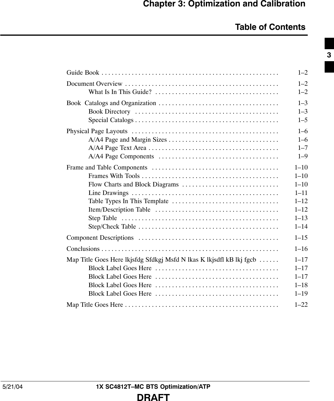 5/21/04 1X SC4812T–MC BTS Optimization/ATPDRAFTChapter 3: Optimization and CalibrationTable of ContentsGuide Book 1–2. . . . . . . . . . . . . . . . . . . . . . . . . . . . . . . . . . . . . . . . . . . . . . . . . . . . . Document Overview 1–2. . . . . . . . . . . . . . . . . . . . . . . . . . . . . . . . . . . . . . . . . . . . . . What Is In This Guide? 1–2. . . . . . . . . . . . . . . . . . . . . . . . . . . . . . . . . . . . . Book  Catalogs and Organization 1–3. . . . . . . . . . . . . . . . . . . . . . . . . . . . . . . . . . . . Book Directory 1–3. . . . . . . . . . . . . . . . . . . . . . . . . . . . . . . . . . . . . . . . . . . Special Catalogs 1–5. . . . . . . . . . . . . . . . . . . . . . . . . . . . . . . . . . . . . . . . . . . Physical Page Layouts 1–6. . . . . . . . . . . . . . . . . . . . . . . . . . . . . . . . . . . . . . . . . . . . A/A4 Page and Margin Sizes 1–6. . . . . . . . . . . . . . . . . . . . . . . . . . . . . . . . . A/A4 Page Text Area 1–7. . . . . . . . . . . . . . . . . . . . . . . . . . . . . . . . . . . . . . . A/A4 Page Components 1–9. . . . . . . . . . . . . . . . . . . . . . . . . . . . . . . . . . . . Frame and Table Components 1–10. . . . . . . . . . . . . . . . . . . . . . . . . . . . . . . . . . . . . . Frames With Tools 1–10. . . . . . . . . . . . . . . . . . . . . . . . . . . . . . . . . . . . . . . . . Flow Charts and Block Diagrams 1–10. . . . . . . . . . . . . . . . . . . . . . . . . . . . . Line Drawings 1–11. . . . . . . . . . . . . . . . . . . . . . . . . . . . . . . . . . . . . . . . . . . . Table Types In This Template 1–12. . . . . . . . . . . . . . . . . . . . . . . . . . . . . . . . Item/Description Table 1–12. . . . . . . . . . . . . . . . . . . . . . . . . . . . . . . . . . . . . Step Table 1–13. . . . . . . . . . . . . . . . . . . . . . . . . . . . . . . . . . . . . . . . . . . . . . . Step/Check Table 1–14. . . . . . . . . . . . . . . . . . . . . . . . . . . . . . . . . . . . . . . . . . Component Descriptions 1–15. . . . . . . . . . . . . . . . . . . . . . . . . . . . . . . . . . . . . . . . . . Conclusions 1–16. . . . . . . . . . . . . . . . . . . . . . . . . . . . . . . . . . . . . . . . . . . . . . . . . . . . . Map Title Goes Here lkjsfdg Sfdkgj Msfd N lkas K lkjsdfl kB lkj fgcb 1–17. . . . . . Block Label Goes Here 1–17. . . . . . . . . . . . . . . . . . . . . . . . . . . . . . . . . . . . . Block Label Goes Here 1–17. . . . . . . . . . . . . . . . . . . . . . . . . . . . . . . . . . . . . Block Label Goes Here 1–18. . . . . . . . . . . . . . . . . . . . . . . . . . . . . . . . . . . . . Block Label Goes Here 1–19. . . . . . . . . . . . . . . . . . . . . . . . . . . . . . . . . . . . . Map Title Goes Here 1–22. . . . . . . . . . . . . . . . . . . . . . . . . . . . . . . . . . . . . . . . . . . . . . 3