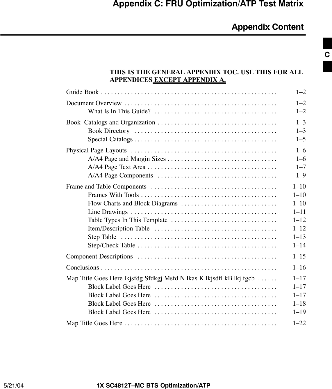 5/21/04 1X SC4812T–MC BTS Optimization/ATPDRAFTAppendix C: FRU Optimization/ATP Test Matrix Appendix ContentTHIS IS THE GENERAL APPENDIX TOC. USE THIS FOR ALLAPPENDICES EXCEPT APPENDIX A.Guide Book 1–2. . . . . . . . . . . . . . . . . . . . . . . . . . . . . . . . . . . . . . . . . . . . . . . . . . . . . Document Overview 1–2. . . . . . . . . . . . . . . . . . . . . . . . . . . . . . . . . . . . . . . . . . . . . . What Is In This Guide? 1–2. . . . . . . . . . . . . . . . . . . . . . . . . . . . . . . . . . . . . Book  Catalogs and Organization 1–3. . . . . . . . . . . . . . . . . . . . . . . . . . . . . . . . . . . . Book Directory 1–3. . . . . . . . . . . . . . . . . . . . . . . . . . . . . . . . . . . . . . . . . . . Special Catalogs 1–5. . . . . . . . . . . . . . . . . . . . . . . . . . . . . . . . . . . . . . . . . . . Physical Page Layouts 1–6. . . . . . . . . . . . . . . . . . . . . . . . . . . . . . . . . . . . . . . . . . . . A/A4 Page and Margin Sizes 1–6. . . . . . . . . . . . . . . . . . . . . . . . . . . . . . . . . A/A4 Page Text Area 1–7. . . . . . . . . . . . . . . . . . . . . . . . . . . . . . . . . . . . . . . A/A4 Page Components 1–9. . . . . . . . . . . . . . . . . . . . . . . . . . . . . . . . . . . . Frame and Table Components 1–10. . . . . . . . . . . . . . . . . . . . . . . . . . . . . . . . . . . . . . Frames With Tools 1–10. . . . . . . . . . . . . . . . . . . . . . . . . . . . . . . . . . . . . . . . . Flow Charts and Block Diagrams 1–10. . . . . . . . . . . . . . . . . . . . . . . . . . . . . Line Drawings 1–11. . . . . . . . . . . . . . . . . . . . . . . . . . . . . . . . . . . . . . . . . . . . Table Types In This Template 1–12. . . . . . . . . . . . . . . . . . . . . . . . . . . . . . . . Item/Description Table 1–12. . . . . . . . . . . . . . . . . . . . . . . . . . . . . . . . . . . . . Step Table 1–13. . . . . . . . . . . . . . . . . . . . . . . . . . . . . . . . . . . . . . . . . . . . . . . Step/Check Table 1–14. . . . . . . . . . . . . . . . . . . . . . . . . . . . . . . . . . . . . . . . . . Component Descriptions 1–15. . . . . . . . . . . . . . . . . . . . . . . . . . . . . . . . . . . . . . . . . . Conclusions 1–16. . . . . . . . . . . . . . . . . . . . . . . . . . . . . . . . . . . . . . . . . . . . . . . . . . . . . Map Title Goes Here lkjsfdg Sfdkgj Msfd N lkas K lkjsdfl kB lkj fgcb 1–17. . . . . . Block Label Goes Here 1–17. . . . . . . . . . . . . . . . . . . . . . . . . . . . . . . . . . . . . Block Label Goes Here 1–17. . . . . . . . . . . . . . . . . . . . . . . . . . . . . . . . . . . . . Block Label Goes Here 1–18. . . . . . . . . . . . . . . . . . . . . . . . . . . . . . . . . . . . . Block Label Goes Here 1–19. . . . . . . . . . . . . . . . . . . . . . . . . . . . . . . . . . . . . Map Title Goes Here 1–22. . . . . . . . . . . . . . . . . . . . . . . . . . . . . . . . . . . . . . . . . . . . . . C