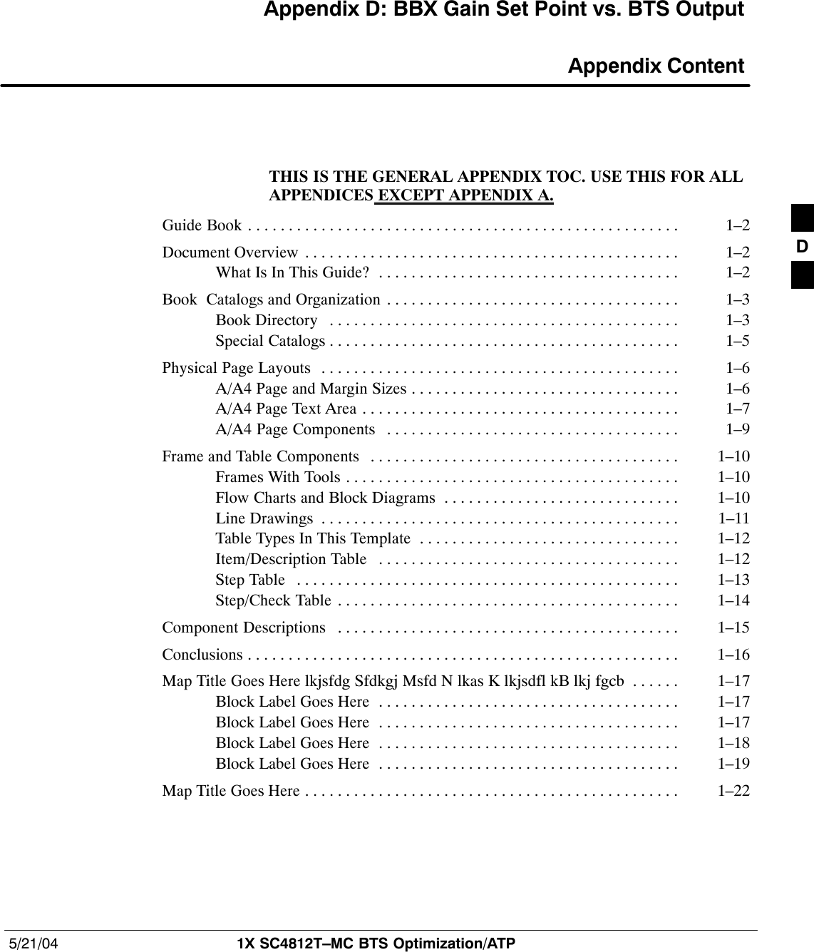 5/21/04 1X SC4812T–MC BTS Optimization/ATPDRAFTAppendix D: BBX Gain Set Point vs. BTS Output Appendix ContentTHIS IS THE GENERAL APPENDIX TOC. USE THIS FOR ALLAPPENDICES EXCEPT APPENDIX A.Guide Book 1–2. . . . . . . . . . . . . . . . . . . . . . . . . . . . . . . . . . . . . . . . . . . . . . . . . . . . . Document Overview 1–2. . . . . . . . . . . . . . . . . . . . . . . . . . . . . . . . . . . . . . . . . . . . . . What Is In This Guide? 1–2. . . . . . . . . . . . . . . . . . . . . . . . . . . . . . . . . . . . . Book  Catalogs and Organization 1–3. . . . . . . . . . . . . . . . . . . . . . . . . . . . . . . . . . . . Book Directory 1–3. . . . . . . . . . . . . . . . . . . . . . . . . . . . . . . . . . . . . . . . . . . Special Catalogs 1–5. . . . . . . . . . . . . . . . . . . . . . . . . . . . . . . . . . . . . . . . . . . Physical Page Layouts 1–6. . . . . . . . . . . . . . . . . . . . . . . . . . . . . . . . . . . . . . . . . . . . A/A4 Page and Margin Sizes 1–6. . . . . . . . . . . . . . . . . . . . . . . . . . . . . . . . . A/A4 Page Text Area 1–7. . . . . . . . . . . . . . . . . . . . . . . . . . . . . . . . . . . . . . . A/A4 Page Components 1–9. . . . . . . . . . . . . . . . . . . . . . . . . . . . . . . . . . . . Frame and Table Components 1–10. . . . . . . . . . . . . . . . . . . . . . . . . . . . . . . . . . . . . . Frames With Tools 1–10. . . . . . . . . . . . . . . . . . . . . . . . . . . . . . . . . . . . . . . . . Flow Charts and Block Diagrams 1–10. . . . . . . . . . . . . . . . . . . . . . . . . . . . . Line Drawings 1–11. . . . . . . . . . . . . . . . . . . . . . . . . . . . . . . . . . . . . . . . . . . . Table Types In This Template 1–12. . . . . . . . . . . . . . . . . . . . . . . . . . . . . . . . Item/Description Table 1–12. . . . . . . . . . . . . . . . . . . . . . . . . . . . . . . . . . . . . Step Table 1–13. . . . . . . . . . . . . . . . . . . . . . . . . . . . . . . . . . . . . . . . . . . . . . . Step/Check Table 1–14. . . . . . . . . . . . . . . . . . . . . . . . . . . . . . . . . . . . . . . . . . Component Descriptions 1–15. . . . . . . . . . . . . . . . . . . . . . . . . . . . . . . . . . . . . . . . . . Conclusions 1–16. . . . . . . . . . . . . . . . . . . . . . . . . . . . . . . . . . . . . . . . . . . . . . . . . . . . . Map Title Goes Here lkjsfdg Sfdkgj Msfd N lkas K lkjsdfl kB lkj fgcb 1–17. . . . . . Block Label Goes Here 1–17. . . . . . . . . . . . . . . . . . . . . . . . . . . . . . . . . . . . . Block Label Goes Here 1–17. . . . . . . . . . . . . . . . . . . . . . . . . . . . . . . . . . . . . Block Label Goes Here 1–18. . . . . . . . . . . . . . . . . . . . . . . . . . . . . . . . . . . . . Block Label Goes Here 1–19. . . . . . . . . . . . . . . . . . . . . . . . . . . . . . . . . . . . . Map Title Goes Here 1–22. . . . . . . . . . . . . . . . . . . . . . . . . . . . . . . . . . . . . . . . . . . . . . D