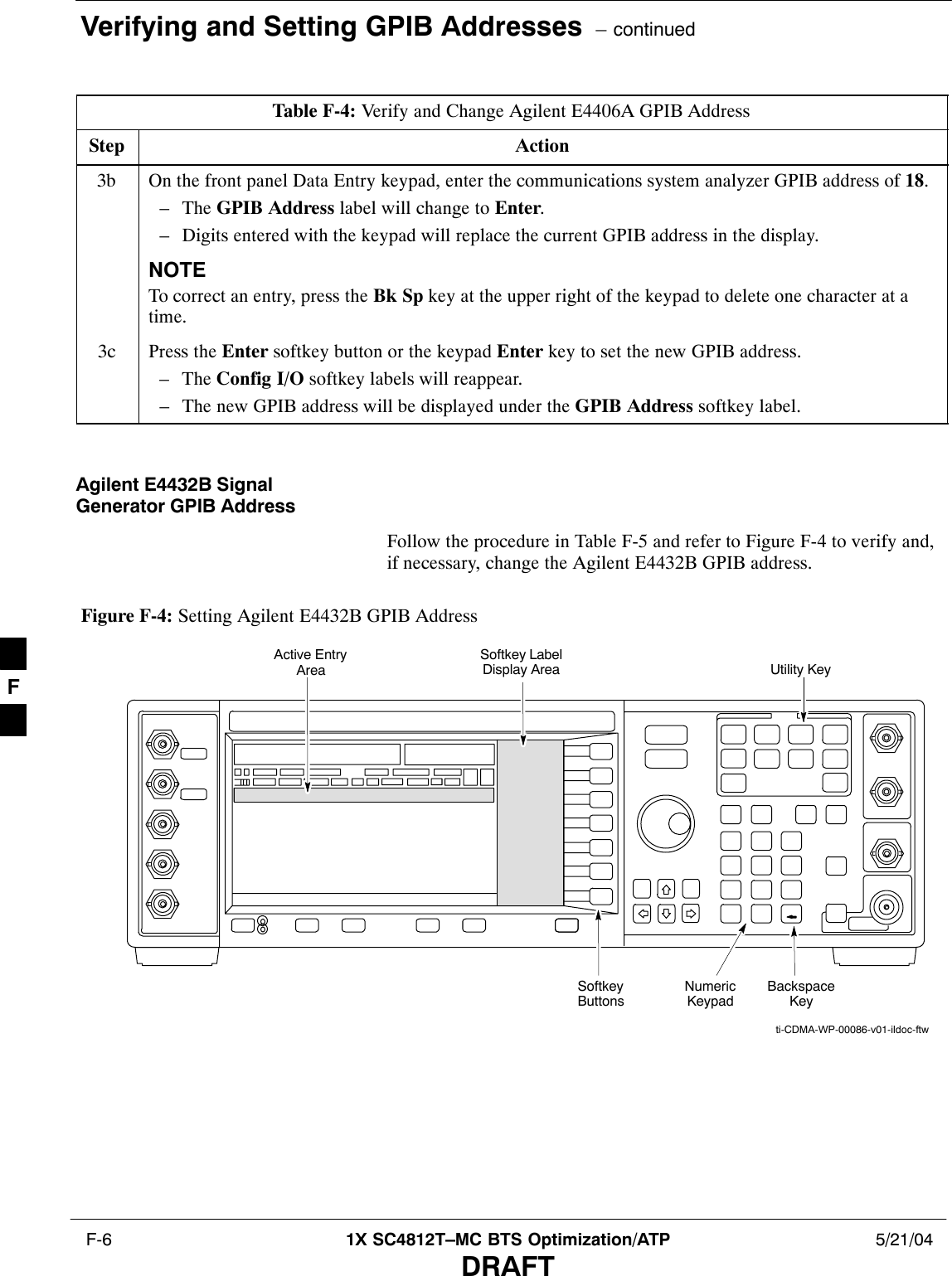 Verifying and Setting GPIB Addresses  – continued F-6 1X SC4812T–MC BTS Optimization/ATP 5/21/04DRAFTTable F-4: Verify and Change Agilent E4406A GPIB AddressStep Action3b On the front panel Data Entry keypad, enter the communications system analyzer GPIB address of 18.– The GPIB Address label will change to Enter.– Digits entered with the keypad will replace the current GPIB address in the display.NOTETo correct an entry, press the Bk Sp key at the upper right of the keypad to delete one character at atime.3c Press the Enter softkey button or the keypad Enter key to set the new GPIB address.– The Config I/O softkey labels will reappear.– The new GPIB address will be displayed under the GPIB Address softkey label. Agilent E4432B SignalGenerator GPIB AddressFollow the procedure in Table F-5 and refer to Figure F-4 to verify and,if necessary, change the Agilent E4432B GPIB address.Figure F-4: Setting Agilent E4432B GPIB AddressNumericKeypadSoftkeyButtonsSoftkey LabelDisplay AreaActive EntryAreaBackspaceKeyUtility Keyti-CDMA-WP-00086-v01-ildoc-ftwF