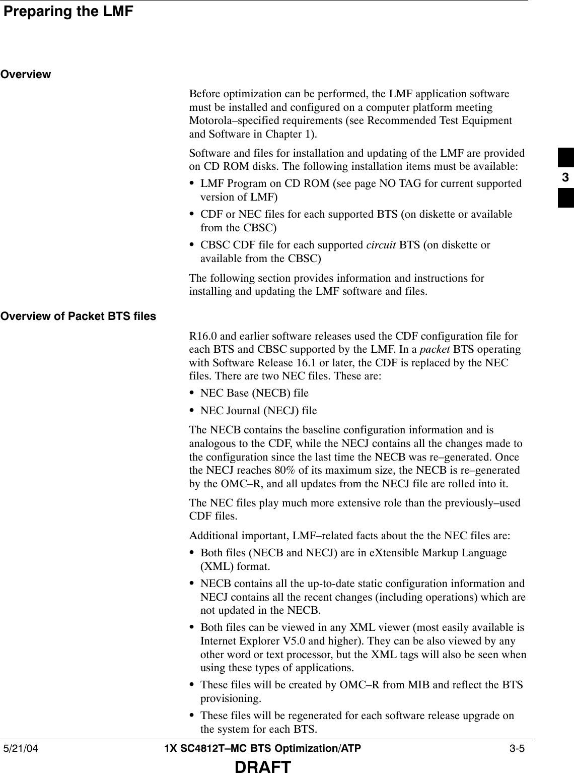 Preparing the LMF5/21/04 1X SC4812T–MC BTS Optimization/ATP  3-5DRAFTOverviewBefore optimization can be performed, the LMF application softwaremust be installed and configured on a computer platform meetingMotorola–specified requirements (see Recommended Test Equipmentand Software in Chapter 1).Software and files for installation and updating of the LMF are providedon CD ROM disks. The following installation items must be available:SLMF Program on CD ROM (see page NO TAG for current supportedversion of LMF)SCDF or NEC files for each supported BTS (on diskette or availablefrom the CBSC)SCBSC CDF file for each supported circuit BTS (on diskette oravailable from the CBSC)The following section provides information and instructions forinstalling and updating the LMF software and files.Overview of Packet BTS filesR16.0 and earlier software releases used the CDF configuration file foreach BTS and CBSC supported by the LMF. In a packet BTS operatingwith Software Release 16.1 or later, the CDF is replaced by the NECfiles. There are two NEC files. These are:SNEC Base (NECB) fileSNEC Journal (NECJ) fileThe NECB contains the baseline configuration information and isanalogous to the CDF, while the NECJ contains all the changes made tothe configuration since the last time the NECB was re–generated. Oncethe NECJ reaches 80% of its maximum size, the NECB is re–generatedby the OMC–R, and all updates from the NECJ file are rolled into it.The NEC files play much more extensive role than the previously–usedCDF files.Additional important, LMF–related facts about the the NEC files are:SBoth files (NECB and NECJ) are in eXtensible Markup Language(XML) format.SNECB contains all the up-to-date static configuration information andNECJ contains all the recent changes (including operations) which arenot updated in the NECB.SBoth files can be viewed in any XML viewer (most easily available isInternet Explorer V5.0 and higher). They can be also viewed by anyother word or text processor, but the XML tags will also be seen whenusing these types of applications.SThese files will be created by OMC–R from MIB and reflect the BTSprovisioning.SThese files will be regenerated for each software release upgrade onthe system for each BTS.3