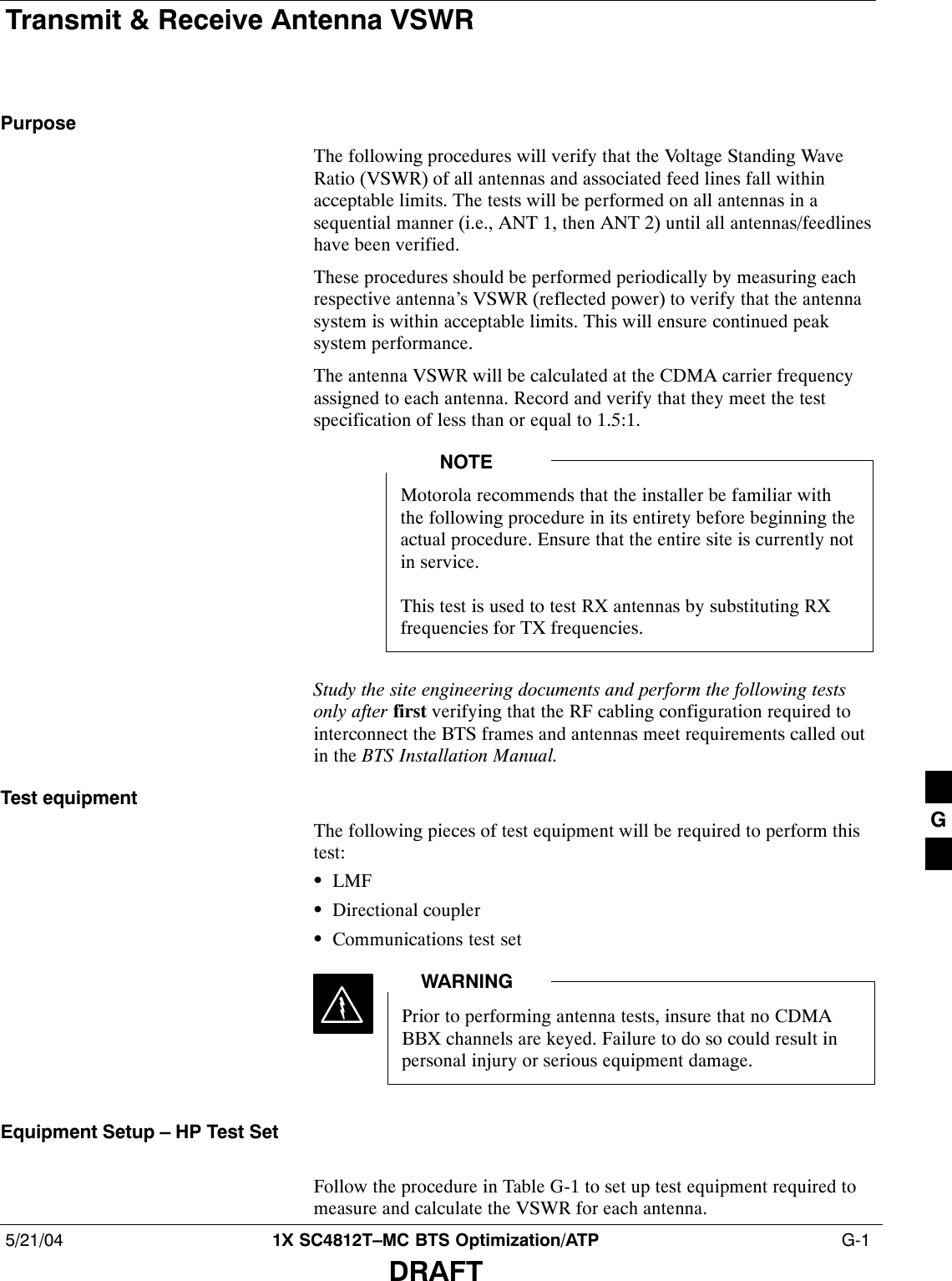 Transmit &amp; Receive Antenna VSWR5/21/04 1X SC4812T–MC BTS Optimization/ATP  G-1DRAFTPurposeThe following procedures will verify that the Voltage Standing WaveRatio (VSWR) of all antennas and associated feed lines fall withinacceptable limits. The tests will be performed on all antennas in asequential manner (i.e., ANT 1, then ANT 2) until all antennas/feedlineshave been verified.These procedures should be performed periodically by measuring eachrespective antenna’s VSWR (reflected power) to verify that the antennasystem is within acceptable limits. This will ensure continued peaksystem performance.The antenna VSWR will be calculated at the CDMA carrier frequencyassigned to each antenna. Record and verify that they meet the testspecification of less than or equal to 1.5:1.Motorola recommends that the installer be familiar withthe following procedure in its entirety before beginning theactual procedure. Ensure that the entire site is currently notin service.This test is used to test RX antennas by substituting RXfrequencies for TX frequencies.NOTEStudy the site engineering documents and perform the following testsonly after first verifying that the RF cabling configuration required tointerconnect the BTS frames and antennas meet requirements called outin the BTS Installation Manual.Test equipmentThe following pieces of test equipment will be required to perform thistest:SLMFSDirectional couplerSCommunications test setPrior to performing antenna tests, insure that no CDMABBX channels are keyed. Failure to do so could result inpersonal injury or serious equipment damage.WARNINGEquipment Setup – HP Test SetFollow the procedure in Table G-1 to set up test equipment required tomeasure and calculate the VSWR for each antenna.G