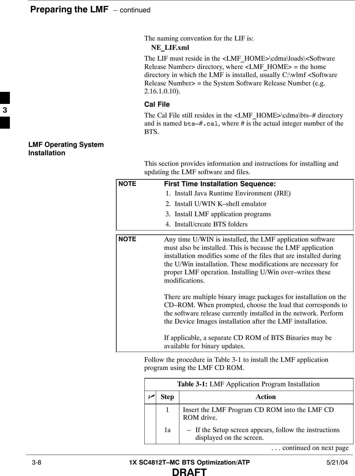 Preparing the LMF  – continued 3-8 1X SC4812T–MC BTS Optimization/ATP 5/21/04DRAFTThe naming convention for the LIF is:NE_LIF.xmlThe LIF must reside in the &lt;LMF_HOME&gt;\cdma\loads\&lt;SoftwareRelease Number&gt; directory, where &lt;LMF_HOME&gt; = the homedirectory in which the LMF is installed, usually C:\wlmf &lt;SoftwareRelease Number&gt; = the System Software Release Number (e.g.2.16.1.0.10).Cal FileThe Cal File still resides in the &lt;LMF_HOME&gt;\cdma\bts–# directoryand is named bts–#.cal, where # is the actual integer number of theBTS.LMF Operating SystemInstallationThis section provides information and instructions for installing andupdating the LMF software and files.NOTE First Time Installation Sequence:1. Install Java Runtime Environment (JRE)2. Install U/WIN K–shell emulator3. Install LMF application programs4. Install/create BTS foldersNOTE Any time U/WIN is installed, the LMF application softwaremust also be installed. This is because the LMF applicationinstallation modifies some of the files that are installed duringthe U/Win installation. These modifications are necessary forproper LMF operation. Installing U/Win over–writes thesemodifications.There are multiple binary image packages for installation on theCD–ROM. When prompted, choose the load that corresponds tothe software release currently installed in the network. Performthe Device Images installation after the LMF installation.If applicable, a separate CD ROM of BTS Binaries may beavailable for binary updates.Follow the procedure in Table 3-1 to install the LMF applicationprogram using the LMF CD ROM.Table 3-1: LMF Application Program InstallationnStep Action1Insert the LMF Program CD ROM into the LMF CDROM drive.1a – If the Setup screen appears, follow the instructionsdisplayed on the screen.. . . continued on next page3