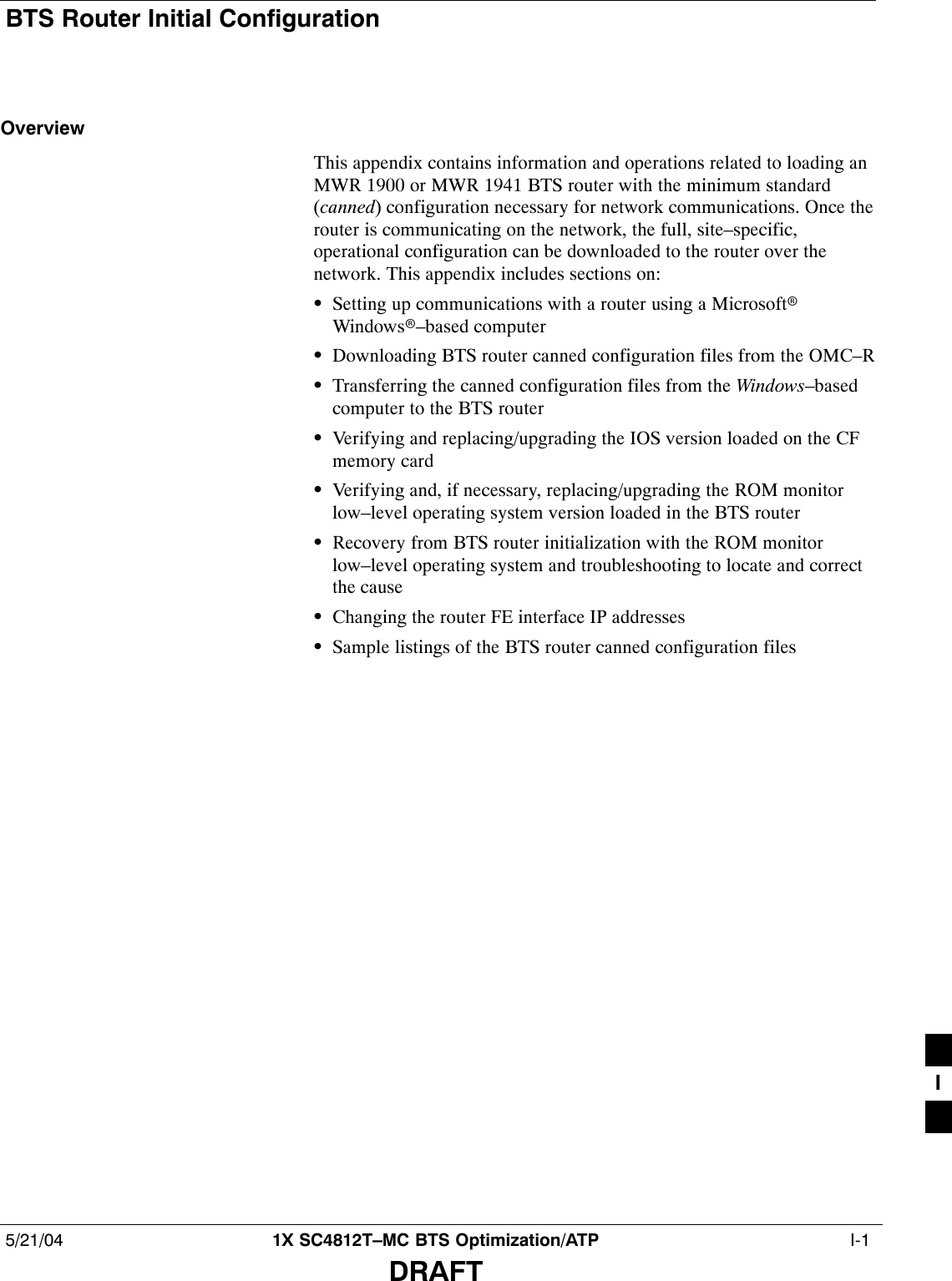 BTS Router Initial Configuration5/21/04 1X SC4812T–MC BTS Optimization/ATP  I-1DRAFTOverviewThis appendix contains information and operations related to loading anMWR 1900 or MWR 1941 BTS router with the minimum standard(canned) configuration necessary for network communications. Once therouter is communicating on the network, the full, site–specific,operational configuration can be downloaded to the router over thenetwork. This appendix includes sections on:SSetting up communications with a router using a MicrosoftrWindowsr–based computerSDownloading BTS router canned configuration files from the OMC–RSTransferring the canned configuration files from the Windows–basedcomputer to the BTS routerSVerifying and replacing/upgrading the IOS version loaded on the CFmemory cardSVerifying and, if necessary, replacing/upgrading the ROM monitorlow–level operating system version loaded in the BTS routerSRecovery from BTS router initialization with the ROM monitorlow–level operating system and troubleshooting to locate and correctthe causeSChanging the router FE interface IP addressesSSample listings of the BTS router canned configuration filesI