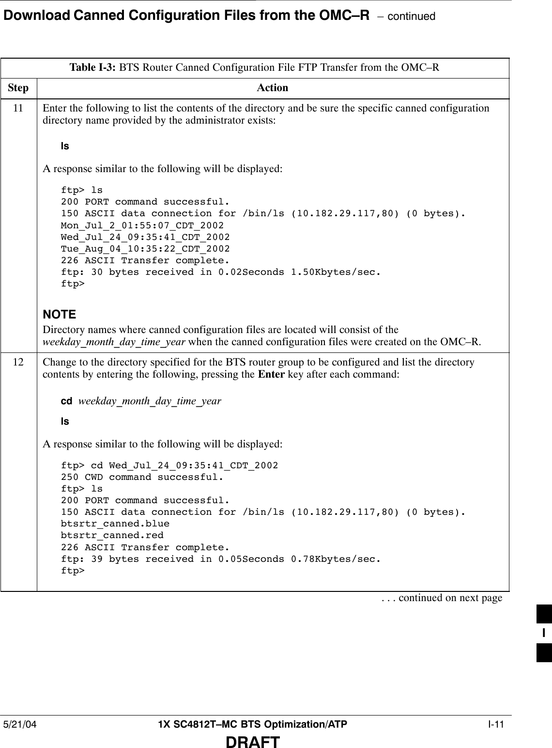 Download Canned Configuration Files from the OMC–R  – continued5/21/04 1X SC4812T–MC BTS Optimization/ATP  I-11DRAFTTable I-3: BTS Router Canned Configuration File FTP Transfer from the OMC–RStep Action11 Enter the following to list the contents of the directory and be sure the specific canned configurationdirectory name provided by the administrator exists:lsA response similar to the following will be displayed:ftp&gt; ls200 PORT command successful.150 ASCII data connection for /bin/ls (10.182.29.117,80) (0 bytes).Mon_Jul_2_01:55:07_CDT_2002Wed_Jul_24_09:35:41_CDT_2002Tue_Aug_04_10:35:22_CDT_2002226 ASCII Transfer complete.ftp: 30 bytes received in 0.02Seconds 1.50Kbytes/sec.ftp&gt;NOTEDirectory names where canned configuration files are located will consist of theweekday_month_day_time_year when the canned configuration files were created on the OMC–R.12 Change to the directory specified for the BTS router group to be configured and list the directorycontents by entering the following, pressing the Enter key after each command:cd  weekday_month_day_time_yearlsA response similar to the following will be displayed:ftp&gt; cd Wed_Jul_24_09:35:41_CDT_2002250 CWD command successful.ftp&gt; ls200 PORT command successful.150 ASCII data connection for /bin/ls (10.182.29.117,80) (0 bytes).btsrtr_canned.bluebtsrtr_canned.red226 ASCII Transfer complete.ftp: 39 bytes received in 0.05Seconds 0.78Kbytes/sec.ftp&gt;. . . continued on next pageI