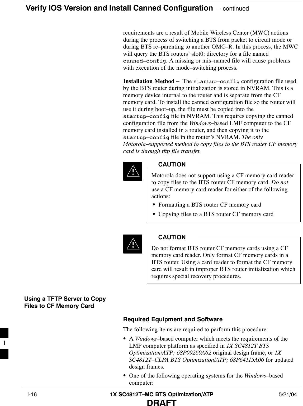 Verify IOS Version and Install Canned Configuration  – continued I-16 1X SC4812T–MC BTS Optimization/ATP 5/21/04DRAFTrequirements are a result of Mobile Wireless Center (MWC) actionsduring the process of switching a BTS from packet to circuit mode orduring BTS re–parenting to another OMC–R. In this process, the MWCwill query the BTS routers’ slot0: directory for a file namedcanned–config. A missing or mis–named file will cause problemswith execution of the mode–switching process.Installation Method –  The startup–config configuration file usedby the BTS router during initialization is stored in NVRAM. This is amemory device internal to the router and is separate from the CFmemory card. To install the canned configuration file so the router willuse it during boot–up, the file must be copied into thestartup–config file in NVRAM. This requires copying the cannedconfiguration file from the Windows–based LMF computer to the CFmemory card installed in a router, and then copying it to thestartup–config file in the router’s NVRAM. The onlyMotorola–supported method to copy files to the BTS router CF memorycard is through tftp file transfer.Motorola does not support using a CF memory card readerto copy files to the BTS router CF memory card. Do notuse a CF memory card reader for either of the followingactions:SFormatting a BTS router CF memory cardSCopying files to a BTS router CF memory cardCAUTIONDo not format BTS router CF memory cards using a CFmemory card reader. Only format CF memory cards in aBTS router. Using a card reader to format the CF memorycard will result in improper BTS router initialization whichrequires special recovery procedures.CAUTIONUsing a TFTP Server to CopyFiles to CF Memory CardRequired Equipment and SoftwareThe following items are required to perform this procedure:SA Windows–based computer which meets the requirements of theLMF computer platform as specified in 1X SC4812T BTSOptimization/ATP; 68P09260A62 original design frame, or 1XSC4812T–CLPA BTS Optimization/ATP; 68P64115A06 for updateddesign frames.SOne of the following operating systems for the Windows–basedcomputer:I