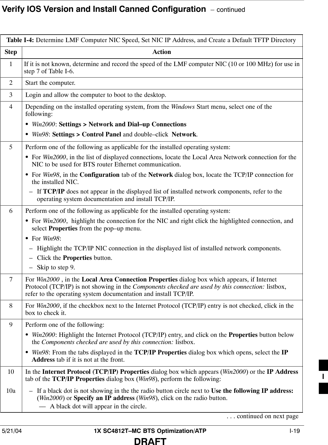Verify IOS Version and Install Canned Configuration  – continued5/21/04 1X SC4812T–MC BTS Optimization/ATP  I-19DRAFTTable I-4: Determine LMF Computer NIC Speed, Set NIC IP Address, and Create a Default TFTP DirectoryStep Action1If it is not known, determine and record the speed of the LMF computer NIC (10 or 100 MHz) for use instep 7 of Table I-6.2Start the computer.3Login and allow the computer to boot to the desktop.4Depending on the installed operating system, from the Windows Start menu, select one of thefollowing:SWin2000: Settings &gt; Network and Dial–up ConnectionsSWin98: Settings &gt; Control Panel and double–click  Network.5Perform one of the following as applicable for the installed operating system:SFor Win2000, in the list of displayed connections, locate the Local Area Network connection for theNIC to be used for BTS router Ethernet communication.SFor Win98, in the Configuration tab of the Network dialog box, locate the TCP/IP connection forthe installed NIC.– If TCP/IP does not appear in the displayed list of installed network components, refer to theoperating system documentation and install TCP/IP.6Perform one of the following as applicable for the installed operating system:SFor Win2000,  highlight the connection for the NIC and right click the highlighted connection, andselect Properties from the pop–up menu.SFor Win98:– Highlight the TCP/IP NIC connection in the displayed list of installed network components.– Click the Properties button.– Skip to step 9.7 For Win2000 , in the Local Area Connection Properties dialog box which appears, if InternetProtocol (TCP/IP) is not showing in the Components checked are used by this connection: listbox,refer to the operating system documentation and install TCP/IP.8 For Win2000, if the checkbox next to the Internet Protocol (TCP/IP) entry is not checked, click in thebox to check it.9Perform one of the following:SWin2000: Highlight the Internet Protocol (TCP/IP) entry, and click on the Properties button belowthe Components checked are used by this connection: listbox.SWin98: From the tabs displayed in the TCP/IP Properties dialog box which opens, select the IPAddress tab if it is not at the front.10 In the Internet Protocol (TCP/IP) Properties dialog box which appears (Win2000) or the IP Addresstab of the TCP/IP Properties dialog box (Win98), perform the following:10a – If a black dot is not showing in the the radio button circle next to Use the following IP address:(Win2000) or Specify an IP address (Win98), click on the radio button.–– A black dot will appear in the circle.. . . continued on next pageI