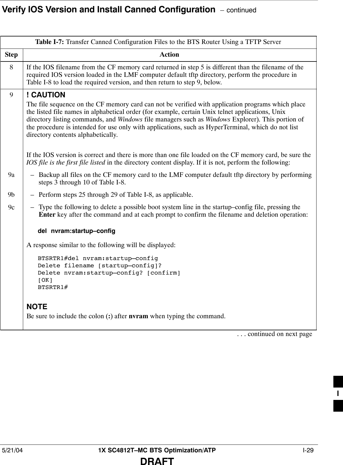 Verify IOS Version and Install Canned Configuration  – continued5/21/04 1X SC4812T–MC BTS Optimization/ATP  I-29DRAFTTable I-7: Transfer Canned Configuration Files to the BTS Router Using a TFTP ServerStep Action8If the IOS filename from the CF memory card returned in step 5 is different than the filename of therequired IOS version loaded in the LMF computer default tftp directory, perform the procedure inTable I-8 to load the required version, and then return to step 9, below.9! CAUTIONThe file sequence on the CF memory card can not be verified with application programs which placethe listed file names in alphabetical order (for example, certain Unix telnet applications, Unixdirectory listing commands, and Windows file managers such as Windows Explorer). This portion ofthe procedure is intended for use only with applications, such as HyperTerminal, which do not listdirectory contents alphabetically.If the IOS version is correct and there is more than one file loaded on the CF memory card, be sure theIOS file is the first file listed in the directory content display. If it is not, perform the following:9a – Backup all files on the CF memory card to the LMF computer default tftp directory by performingsteps 3 through 10 of Table I-8.9b – Perform steps 25 through 29 of Table I-8, as applicable.9c – Type the following to delete a possible boot system line in the startup–config file, pressing theEnter key after the command and at each prompt to confirm the filename and deletion operation:del  nvram:startup–configA response similar to the following will be displayed:BTSRTR1#del nvram:startup–configDelete filename [startup–config]? Delete nvram:startup–config? [confirm][OK]BTSRTR1#NOTEBe sure to include the colon (:) after nvram when typing the command.. . . continued on next pageI