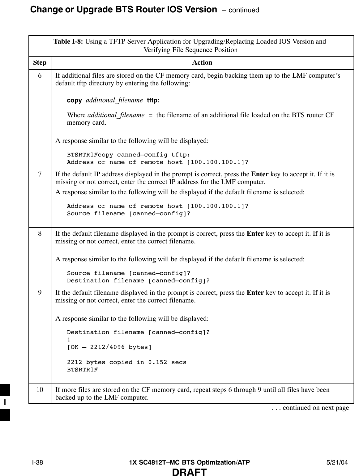 Change or Upgrade BTS Router IOS Version  – continued I-38 1X SC4812T–MC BTS Optimization/ATP 5/21/04DRAFTTable I-8: Using a TFTP Server Application for Upgrading/Replacing Loaded IOS Version and Verifying File Sequence PositionStep Action6If additional files are stored on the CF memory card, begin backing them up to the LMF computer’sdefault tftp directory by entering the following:copy  additional_filename  tftp:Where additional_filename  =  the filename of an additional file loaded on the BTS router CFmemory card.A response similar to the following will be displayed:BTSRTR1#copy canned–config tftp:Address or name of remote host [100.100.100.1]?7If the default IP address displayed in the prompt is correct, press the Enter key to accept it. If it ismissing or not correct, enter the correct IP address for the LMF computer.A response similar to the following will be displayed if the default filename is selected:Address or name of remote host [100.100.100.1]? Source filename [canned–config]?8If the default filename displayed in the prompt is correct, press the Enter key to accept it. If it ismissing or not correct, enter the correct filename.A response similar to the following will be displayed if the default filename is selected:Source filename [canned–config]? Destination filename [canned–config]?9If the default filename displayed in the prompt is correct, press the Enter key to accept it. If it ismissing or not correct, enter the correct filename.A response similar to the following will be displayed:Destination filename [canned–config]?![OK – 2212/4096 bytes]2212 bytes copied in 0.152 secsBTSRTR1#10 If more files are stored on the CF memory card, repeat steps 6 through 9 until all files have beenbacked up to the LMF computer.. . . continued on next pageI