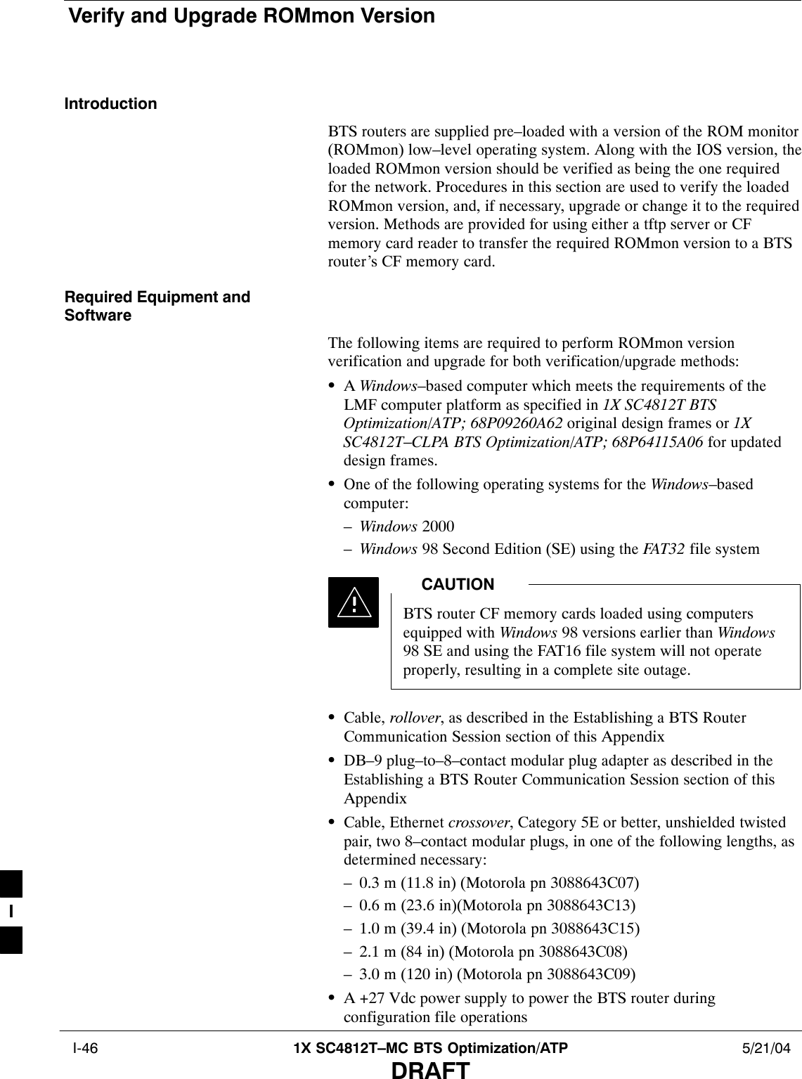 Verify and Upgrade ROMmon Version I-46 1X SC4812T–MC BTS Optimization/ATP 5/21/04DRAFTIntroductionBTS routers are supplied pre–loaded with a version of the ROM monitor(ROMmon) low–level operating system. Along with the IOS version, theloaded ROMmon version should be verified as being the one requiredfor the network. Procedures in this section are used to verify the loadedROMmon version, and, if necessary, upgrade or change it to the requiredversion. Methods are provided for using either a tftp server or CFmemory card reader to transfer the required ROMmon version to a BTSrouter’s CF memory card.Required Equipment andSoftwareThe following items are required to perform ROMmon versionverification and upgrade for both verification/upgrade methods:SA Windows–based computer which meets the requirements of theLMF computer platform as specified in 1X SC4812T BTSOptimization/ATP; 68P09260A62 original design frames or 1XSC4812T–CLPA BTS Optimization/ATP; 68P64115A06 for updateddesign frames.SOne of the following operating systems for the Windows–basedcomputer:–Windows 2000–Windows 98 Second Edition (SE) using the FAT32 file systemBTS router CF memory cards loaded using computersequipped with Windows 98 versions earlier than Windows98 SE and using the FAT16 file system will not operateproperly, resulting in a complete site outage.CAUTIONSCable, rollover, as described in the Establishing a BTS RouterCommunication Session section of this AppendixSDB–9 plug–to–8–contact modular plug adapter as described in theEstablishing a BTS Router Communication Session section of thisAppendixSCable, Ethernet crossover, Category 5E or better, unshielded twistedpair, two 8–contact modular plugs, in one of the following lengths, asdetermined necessary:– 0.3 m (11.8 in) (Motorola pn 3088643C07)– 0.6 m (23.6 in)(Motorola pn 3088643C13)– 1.0 m (39.4 in) (Motorola pn 3088643C15)– 2.1 m (84 in) (Motorola pn 3088643C08)– 3.0 m (120 in) (Motorola pn 3088643C09)SA +27 Vdc power supply to power the BTS router duringconfiguration file operationsI