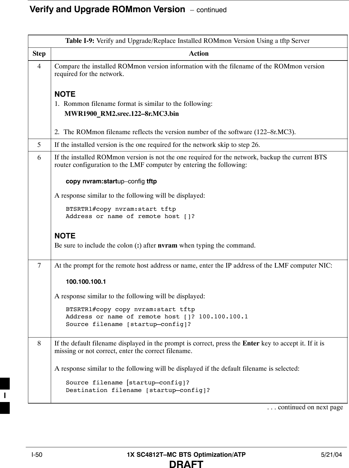 Verify and Upgrade ROMmon Version  – continued I-50 1X SC4812T–MC BTS Optimization/ATP 5/21/04DRAFTTable I-9: Verify and Upgrade/Replace Installed ROMmon Version Using a tftp ServerStep Action4Compare the installed ROMmon version information with the filename of the ROMmon versionrequired for the network.NOTE1. Rommon filename format is similar to the following:MWR1900_RM2.srec.122–8r.MC3.bin2. The ROMmon filename reflects the version number of the software (122–8r.MC3).5If the installed version is the one required for the network skip to step 26.6If the installed ROMmon version is not the one required for the network, backup the current BTSrouter configuration to the LMF computer by entering the following:copy nvram:startup–config tftpA response similar to the following will be displayed:BTSRTR1#copy nvram:start tftpAddress or name of remote host []?NOTEBe sure to include the colon (:) after nvram when typing the command.7At the prompt for the remote host address or name, enter the IP address of the LMF computer NIC:100.100.100.1A response similar to the following will be displayed:BTSRTR1#copy copy nvram:start tftpAddress or name of remote host []? 100.100.100.1Source filename [startup–config]?8If the default filename displayed in the prompt is correct, press the Enter key to accept it. If it ismissing or not correct, enter the correct filename.A response similar to the following will be displayed if the default filename is selected:Source filename [startup–config]? Destination filename [startup–config]?. . . continued on next pageI