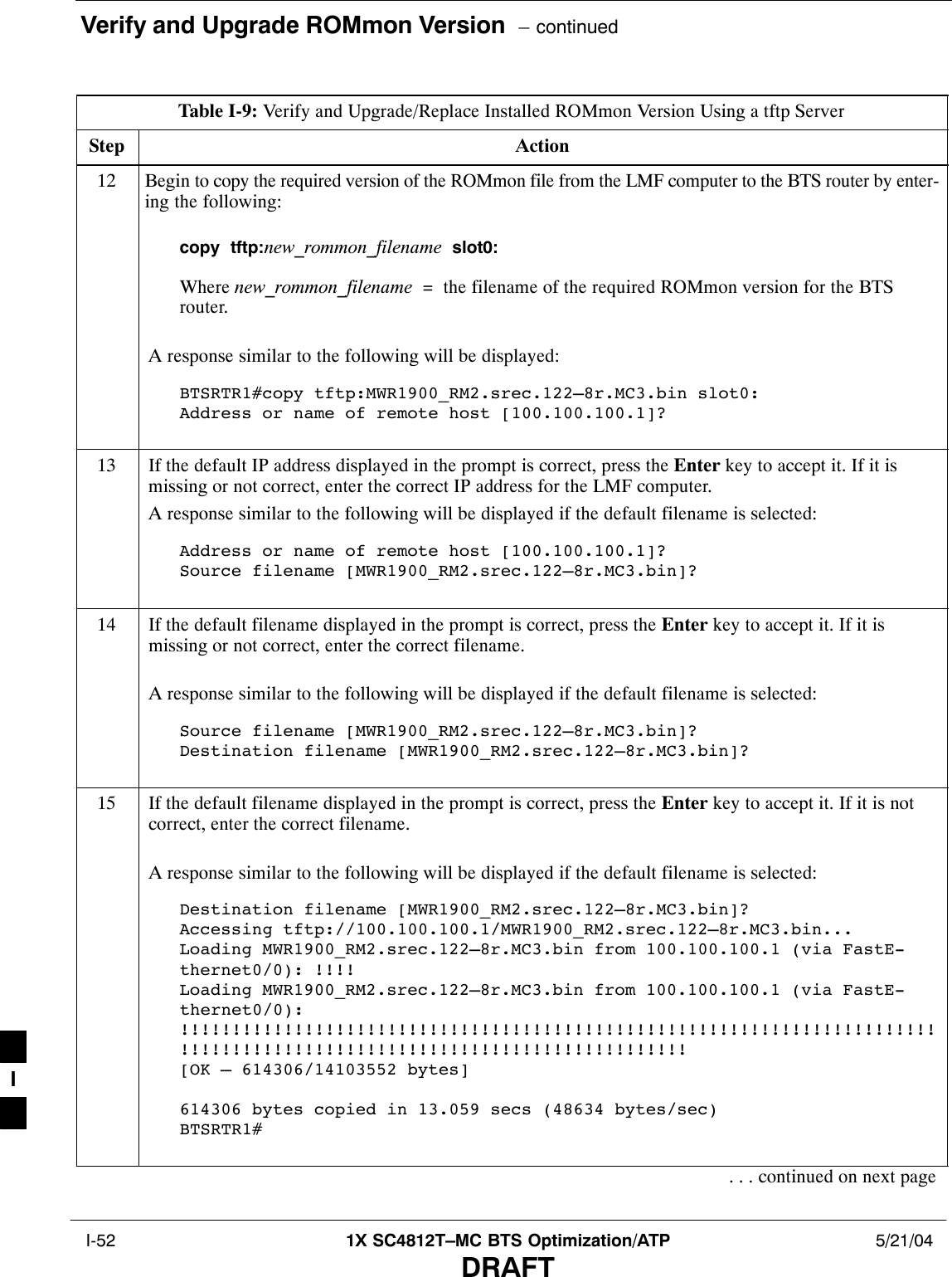 Verify and Upgrade ROMmon Version  – continued I-52 1X SC4812T–MC BTS Optimization/ATP 5/21/04DRAFTTable I-9: Verify and Upgrade/Replace Installed ROMmon Version Using a tftp ServerStep Action12 Begin to copy the required version of the ROMmon file from the LMF computer to the BTS router by enter-ing the following:copy  tftp:new_rommon_filename  slot0:Where new_rommon_filename  =  the filename of the required ROMmon version for the BTSrouter.A response similar to the following will be displayed:BTSRTR1#copy tftp:MWR1900_RM2.srec.122–8r.MC3.bin slot0:Address or name of remote host [100.100.100.1]?13 If the default IP address displayed in the prompt is correct, press the Enter key to accept it. If it ismissing or not correct, enter the correct IP address for the LMF computer.A response similar to the following will be displayed if the default filename is selected:Address or name of remote host [100.100.100.1]? Source filename [MWR1900_RM2.srec.122–8r.MC3.bin]?14 If the default filename displayed in the prompt is correct, press the Enter key to accept it. If it ismissing or not correct, enter the correct filename.A response similar to the following will be displayed if the default filename is selected:Source filename [MWR1900_RM2.srec.122–8r.MC3.bin]? Destination filename [MWR1900_RM2.srec.122–8r.MC3.bin]?15 If the default filename displayed in the prompt is correct, press the Enter key to accept it. If it is notcorrect, enter the correct filename.A response similar to the following will be displayed if the default filename is selected:Destination filename [MWR1900_RM2.srec.122–8r.MC3.bin]? Accessing tftp://100.100.100.1/MWR1900_RM2.srec.122–8r.MC3.bin...Loading MWR1900_RM2.srec.122–8r.MC3.bin from 100.100.100.1 (via FastE-thernet0/0): !!!!Loading MWR1900_RM2.srec.122–8r.MC3.bin from 100.100.100.1 (via FastE-thernet0/0):!!!!!!!!!!!!!!!!!!!!!!!!!!!!!!!!!!!!!!!!!!!!!!!!!!!!!!!!!!!!!!!!!!!!!!!!!!!!!!!!!!!!!!!!!!!!!!!!!!!!!!!!!!!!!!!!!!!!!!!!!![OK – 614306/14103552 bytes]614306 bytes copied in 13.059 secs (48634 bytes/sec)BTSRTR1#. . . continued on next pageI