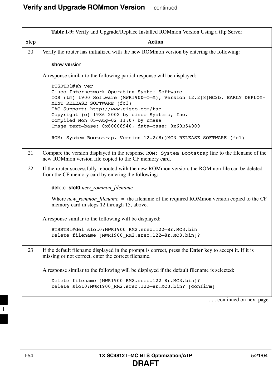 Verify and Upgrade ROMmon Version  – continued I-54 1X SC4812T–MC BTS Optimization/ATP 5/21/04DRAFTTable I-9: Verify and Upgrade/Replace Installed ROMmon Version Using a tftp ServerStep Action20 Verify the router has initialized with the new ROMmon version by entering the following:show versionA response similar to the following partial response will be displayed:BTSRTR1#sh verCisco Internetwork Operating System Software IOS (tm) 1900 Software (MWR1900–I–M), Version 12.2(8)MC2b, EARLY DEPLOY-MENT RELEASE SOFTWARE (fc3)TAC Support: http://www.cisco.com/tacCopyright (c) 1986–2002 by cisco Systems, Inc.Compiled Mon 05–Aug–02 11:07 by nmasaImage text–base: 0x60008940, data–base: 0x60B54000ROM: System Bootstrap, Version 12.2(8r)MC3 RELEASE SOFTWARE (fc1)21 Compare the version displayed in the response ROM: System Bootstrap line to the filename of thenew ROMmon version file copied to the CF memory card.22 If the router successfully rebooted with the new ROMmon version, the ROMmon file can be deletedfrom the CF memory card by entering the following:delete  slot0:new_rommon_filenameWhere new_rommon_filename  =  the filename of the required ROMmon version copied to the CFmemory card in steps 12 through 15, above.A response similar to the following will be displayed:BTSRTR1#del slot0:MWR1900_RM2.srec.122–8r.MC3.binDelete filename [MWR1900_RM2.srec.122–8r.MC3.bin]? 23 If the default filename displayed in the prompt is correct, press the Enter key to accept it. If it ismissing or not correct, enter the correct filename.A response similar to the following will be displayed if the default filename is selected:Delete filename [MWR1900_RM2.srec.122–8r.MC3.bin]? Delete slot0:MWR1900_RM2.srec.122–8r.MC3.bin? [confirm]. . . continued on next pageI