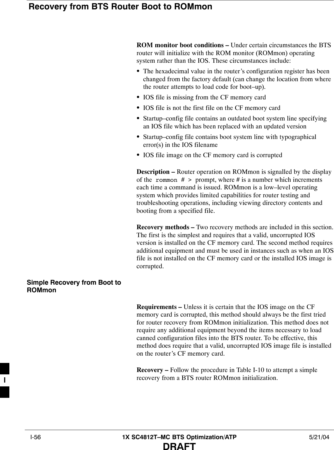 Recovery from BTS Router Boot to ROMmon I-56 1X SC4812T–MC BTS Optimization/ATP 5/21/04DRAFTROM monitor boot conditions – Under certain circumstances the BTSrouter will initialize with the ROM monitor (ROMmon) operatingsystem rather than the IOS. These circumstances include:SThe hexadecimal value in the router’s configuration register has beenchanged from the factory default (can change the location from wherethe router attempts to load code for boot–up).SIOS file is missing from the CF memory cardSIOS file is not the first file on the CF memory cardSStartup–config file contains an outdated boot system line specifyingan IOS file which has been replaced with an updated versionSStartup–config file contains boot system line with typographicalerror(s) in the IOS filenameSIOS file image on the CF memory card is corruptedDescription – Router operation on ROMmon is signalled by the displayof the  rommon # &gt;  prompt, where # is a number which incrementseach time a command is issued. ROMmon is a low–level operatingsystem which provides limited capabilities for router testing andtroubleshooting operations, including viewing directory contents andbooting from a specified file.Recovery methods – Two recovery methods are included in this section.The first is the simplest and requires that a valid, uncorrupted IOSversion is installed on the CF memory card. The second method requiresadditional equipment and must be used in instances such as when an IOSfile is not installed on the CF memory card or the installed IOS image iscorrupted.Simple Recovery from Boot toROMmonRequirements – Unless it is certain that the IOS image on the CFmemory card is corrupted, this method should always be the first triedfor router recovery from ROMmon initialization. This method does notrequire any additional equipment beyond the items necessary to loadcanned configuration files into the BTS router. To be effective, thismethod does require that a valid, uncorrupted IOS image file is installedon the router’s CF memory card.Recovery – Follow the procedure in Table I-10 to attempt a simplerecovery from a BTS router ROMmon initialization.I