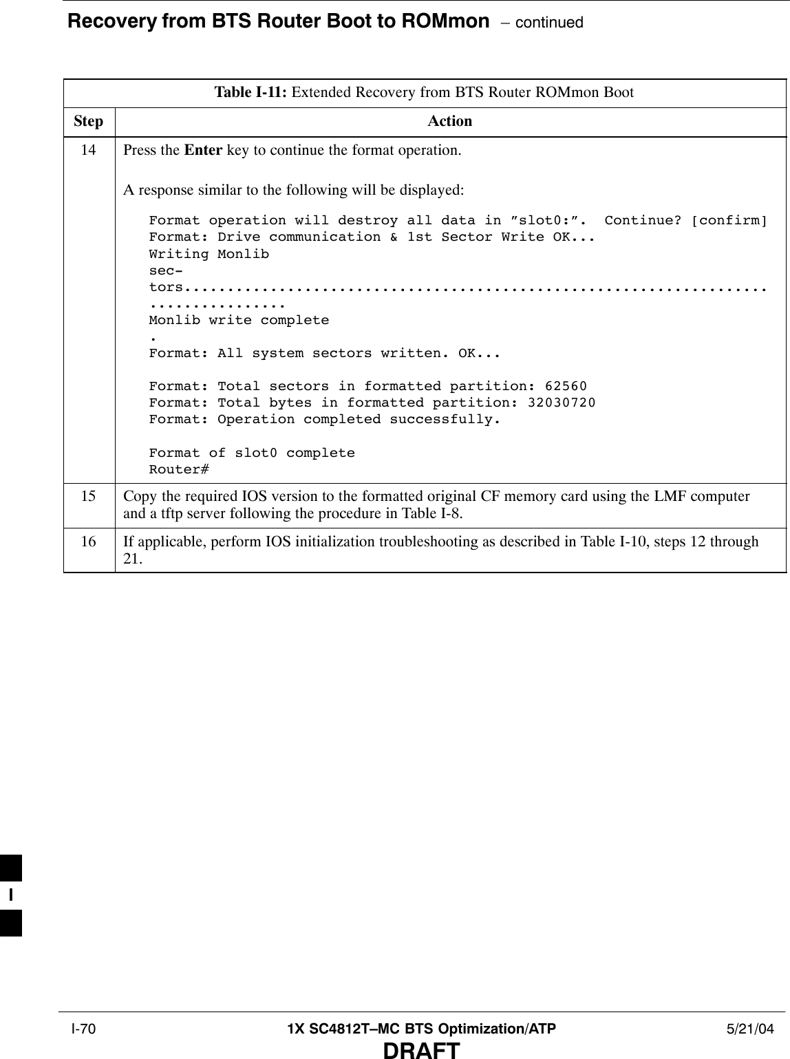 Recovery from BTS Router Boot to ROMmon  – continued I-70 1X SC4812T–MC BTS Optimization/ATP 5/21/04DRAFTTable I-11: Extended Recovery from BTS Router ROMmon BootStep Action14 Press the Enter key to continue the format operation.A response similar to the following will be displayed:Format operation will destroy all data in ”slot0:”.  Continue? [confirm]Format: Drive communication &amp; 1st Sector Write OK...Writing Monlibsec-tors....................................................................................Monlib write complete.Format: All system sectors written. OK...Format: Total sectors in formatted partition: 62560Format: Total bytes in formatted partition: 32030720Format: Operation completed successfully.Format of slot0 completeRouter#15 Copy the required IOS version to the formatted original CF memory card using the LMF computerand a tftp server following the procedure in Table I-8.16 If applicable, perform IOS initialization troubleshooting as described in Table I-10, steps 12 through21. I