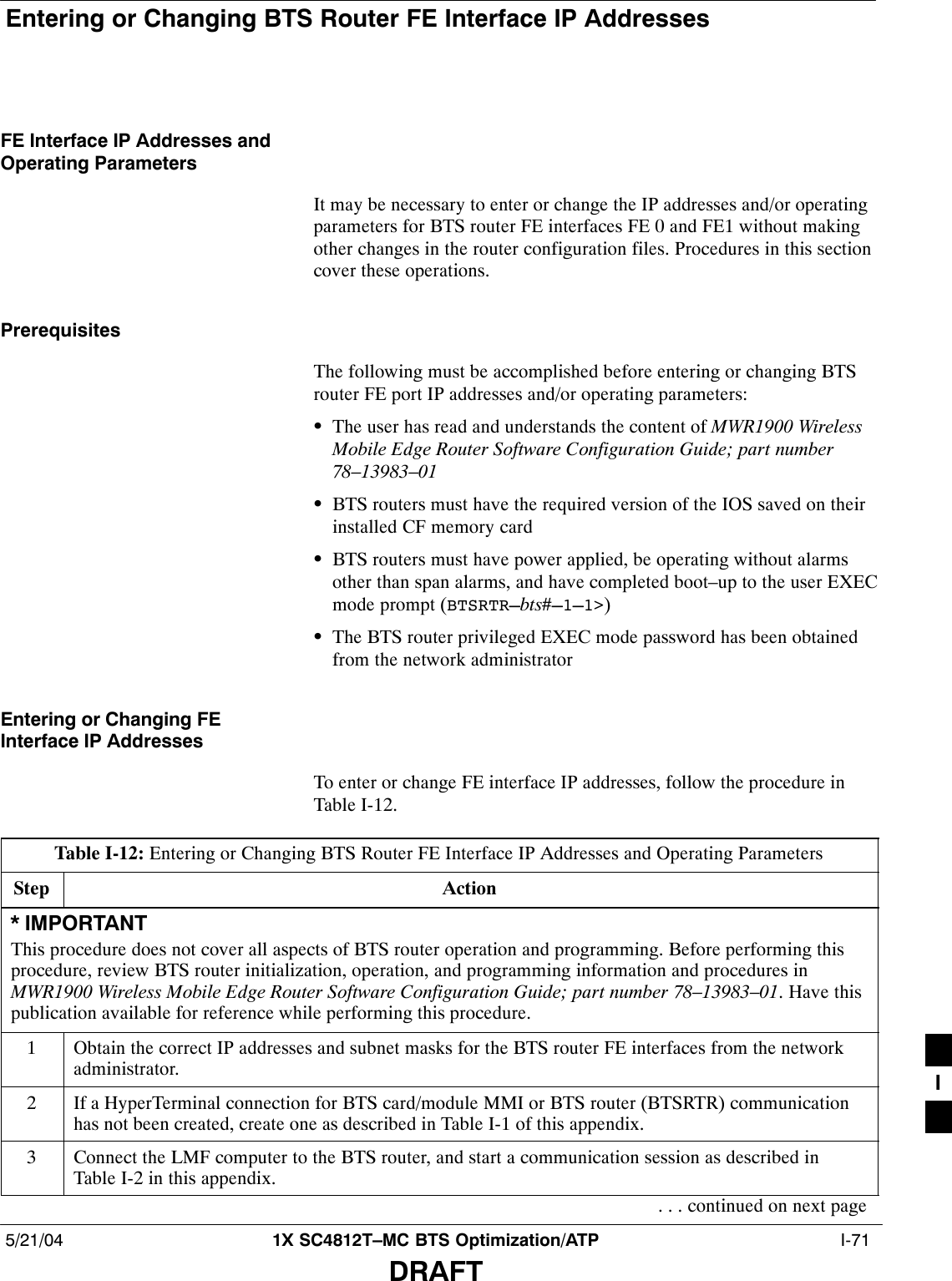 Entering or Changing BTS Router FE Interface IP Addresses5/21/04 1X SC4812T–MC BTS Optimization/ATP  I-71DRAFTFE Interface IP Addresses andOperating ParametersIt may be necessary to enter or change the IP addresses and/or operatingparameters for BTS router FE interfaces FE 0 and FE1 without makingother changes in the router configuration files. Procedures in this sectioncover these operations.PrerequisitesThe following must be accomplished before entering or changing BTSrouter FE port IP addresses and/or operating parameters:SThe user has read and understands the content of MWR1900 WirelessMobile Edge Router Software Configuration Guide; part number78–13983–01SBTS routers must have the required version of the IOS saved on theirinstalled CF memory cardSBTS routers must have power applied, be operating without alarmsother than span alarms, and have completed boot–up to the user EXECmode prompt (BTSRTR–bts#–1–1&gt;)SThe BTS router privileged EXEC mode password has been obtainedfrom the network administratorEntering or Changing FEInterface IP AddressesTo enter or change FE interface IP addresses, follow the procedure inTable I-12.Table I-12: Entering or Changing BTS Router FE Interface IP Addresses and Operating ParametersStep Action* IMPORTANTThis procedure does not cover all aspects of BTS router operation and programming. Before performing thisprocedure, review BTS router initialization, operation, and programming information and procedures inMWR1900 Wireless Mobile Edge Router Software Configuration Guide; part number 78–13983–01. Have thispublication available for reference while performing this procedure.1Obtain the correct IP addresses and subnet masks for the BTS router FE interfaces from the networkadministrator.2If a HyperTerminal connection for BTS card/module MMI or BTS router (BTSRTR) communicationhas not been created, create one as described in Table I-1 of this appendix.3Connect the LMF computer to the BTS router, and start a communication session as described inTable I-2 in this appendix.. . . continued on next pageI