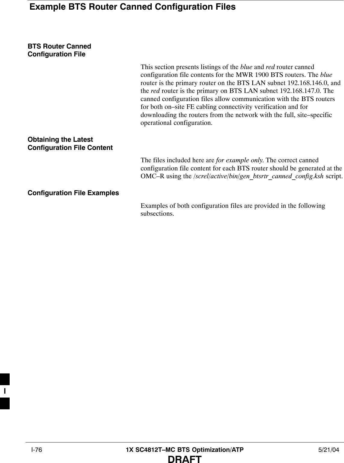 Example BTS Router Canned Configuration Files I-76 1X SC4812T–MC BTS Optimization/ATP 5/21/04DRAFTBTS Router CannedConfiguration FileThis section presents listings of the blue and red router cannedconfiguration file contents for the MWR 1900 BTS routers. The bluerouter is the primary router on the BTS LAN subnet 192.168.146.0, andthe red router is the primary on BTS LAN subnet 192.168.147.0. Thecanned configuration files allow communication with the BTS routersfor both on–site FE cabling connectivity verification and fordownloading the routers from the network with the full, site–specificoperational configuration.Obtaining the LatestConfiguration File ContentThe files included here are for example only. The correct cannedconfiguration file content for each BTS router should be generated at theOMC–R using the /screl/active/bin/gen_btsrtr_canned_config.ksh script.Configuration File ExamplesExamples of both configuration files are provided in the followingsubsections.I