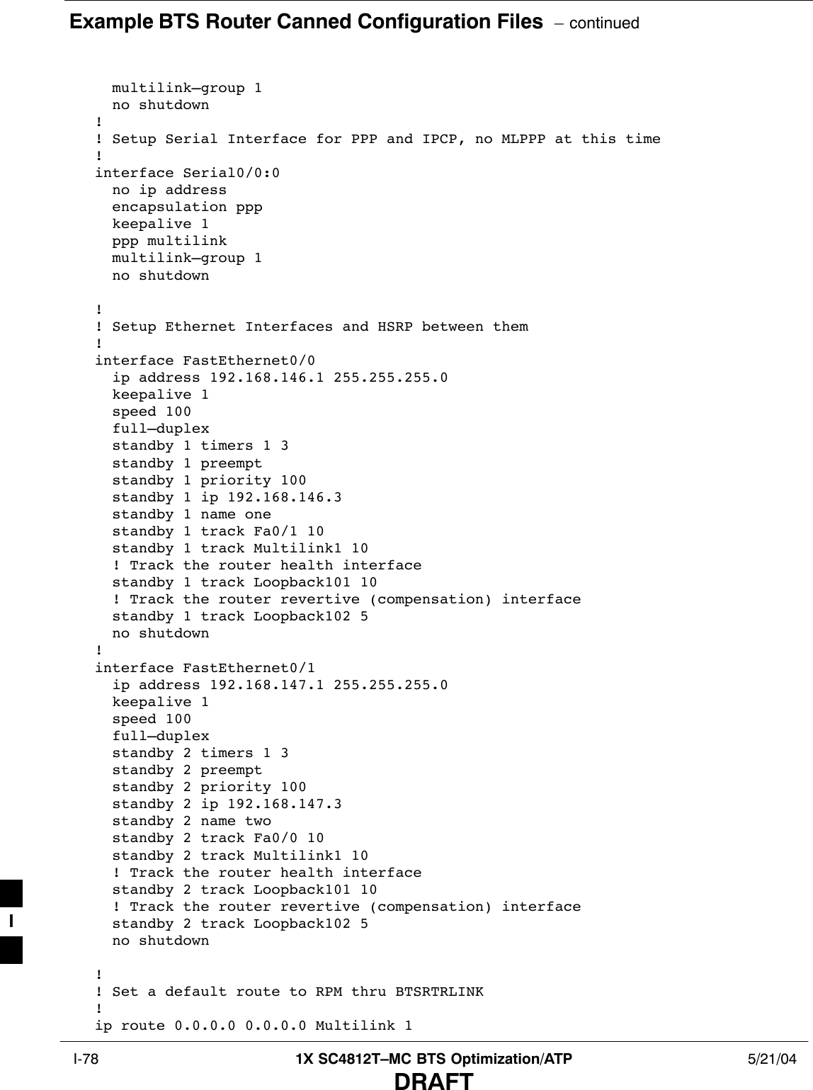 Example BTS Router Canned Configuration Files  – continued I-78 1X SC4812T–MC BTS Optimization/ATP 5/21/04DRAFT  multilink–group 1  no shutdown!! Setup Serial Interface for PPP and IPCP, no MLPPP at this time!interface Serial0/0:0  no ip address  encapsulation ppp  keepalive 1  ppp multilink  multilink–group 1  no shutdown!! Setup Ethernet Interfaces and HSRP between them!interface FastEthernet0/0  ip address 192.168.146.1 255.255.255.0  keepalive 1  speed 100  full–duplex  standby 1 timers 1 3  standby 1 preempt  standby 1 priority 100  standby 1 ip 192.168.146.3   standby 1 name one  standby 1 track Fa0/1 10  standby 1 track Multilink1 10  ! Track the router health interface  standby 1 track Loopback101 10  ! Track the router revertive (compensation) interface  standby 1 track Loopback102 5  no shutdown!interface FastEthernet0/1  ip address 192.168.147.1 255.255.255.0  keepalive 1  speed 100  full–duplex  standby 2 timers 1 3  standby 2 preempt  standby 2 priority 100  standby 2 ip 192.168.147.3  standby 2 name two  standby 2 track Fa0/0 10  standby 2 track Multilink1 10  ! Track the router health interface  standby 2 track Loopback101 10  ! Track the router revertive (compensation) interface  standby 2 track Loopback102 5  no shutdown!! Set a default route to RPM thru BTSRTRLINK!ip route 0.0.0.0 0.0.0.0 Multilink 1I