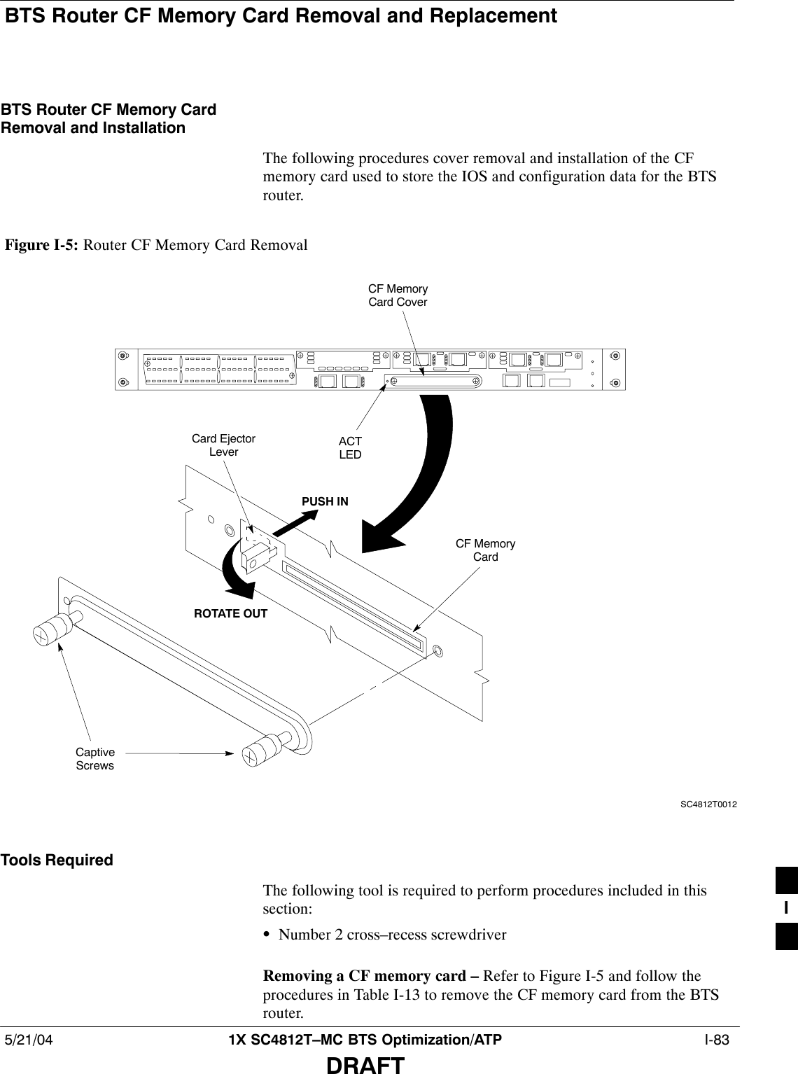 BTS Router CF Memory Card Removal and Replacement5/21/04 1X SC4812T–MC BTS Optimization/ATP  I-83DRAFTBTS Router CF Memory CardRemoval and InstallationThe following procedures cover removal and installation of the CFmemory card used to store the IOS and configuration data for the BTSrouter.Figure I-5: Router CF Memory Card RemovalCF MemoryCard CoverSC4812T0012CaptiveScrewsACTLEDROTATE OUTPUSH INCard EjectorLeverCF MemoryCardTools RequiredThe following tool is required to perform procedures included in thissection:SNumber 2 cross–recess screwdriverRemoving a CF memory card – Refer to Figure I-5 and follow theprocedures in Table I-13 to remove the CF memory card from the BTSrouter.I