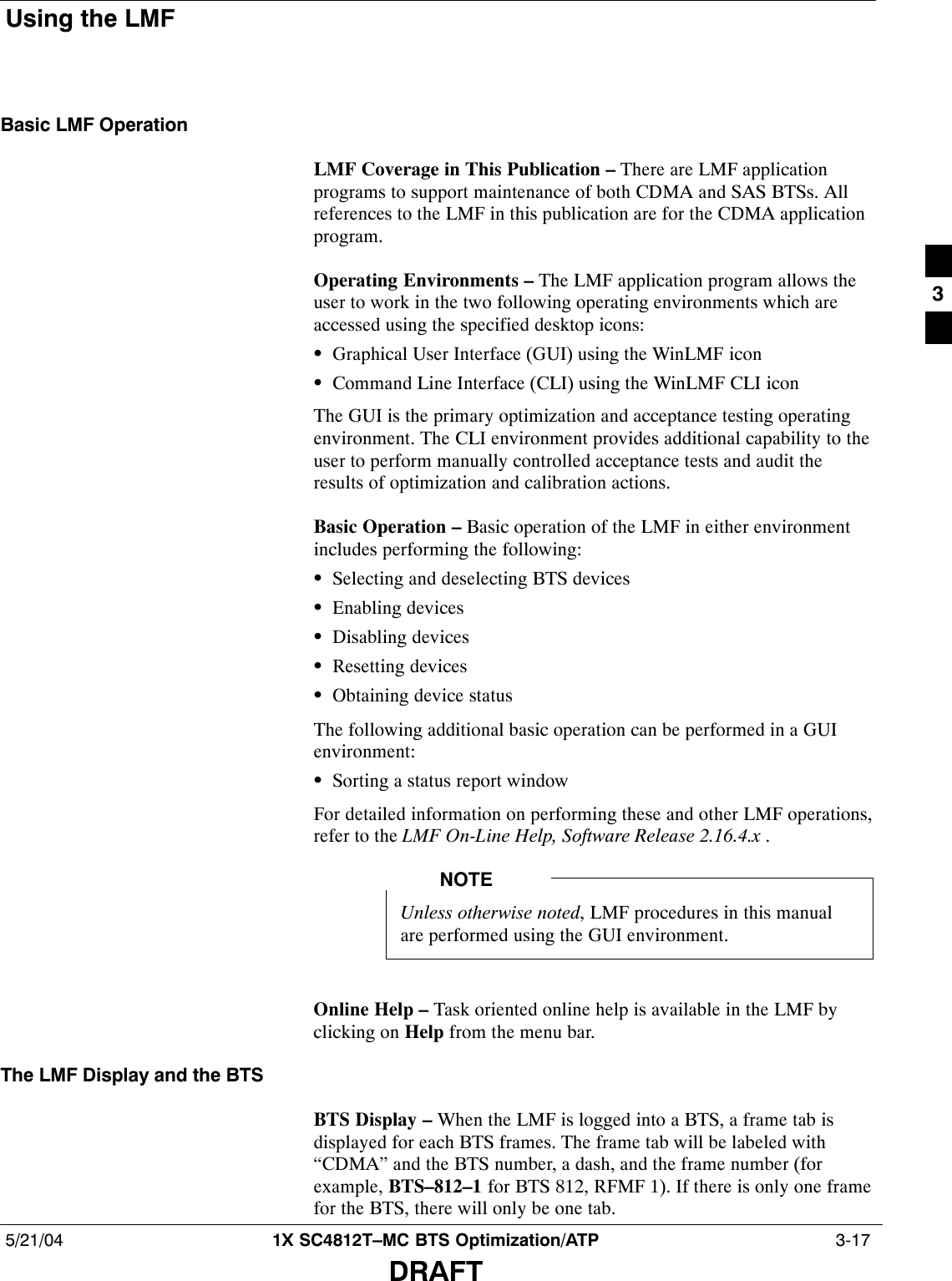 Using the LMF5/21/04 1X SC4812T–MC BTS Optimization/ATP  3-17DRAFTBasic LMF OperationLMF Coverage in This Publication – There are LMF applicationprograms to support maintenance of both CDMA and SAS BTSs. Allreferences to the LMF in this publication are for the CDMA applicationprogram.Operating Environments – The LMF application program allows theuser to work in the two following operating environments which areaccessed using the specified desktop icons:SGraphical User Interface (GUI) using the WinLMF iconSCommand Line Interface (CLI) using the WinLMF CLI iconThe GUI is the primary optimization and acceptance testing operatingenvironment. The CLI environment provides additional capability to theuser to perform manually controlled acceptance tests and audit theresults of optimization and calibration actions.Basic Operation – Basic operation of the LMF in either environmentincludes performing the following:SSelecting and deselecting BTS devicesSEnabling devicesSDisabling devicesSResetting devicesSObtaining device statusThe following additional basic operation can be performed in a GUIenvironment:SSorting a status report windowFor detailed information on performing these and other LMF operations,refer to the LMF On-Line Help, Software Release 2.16.4.x .Unless otherwise noted, LMF procedures in this manualare performed using the GUI environment.NOTEOnline Help – Task oriented online help is available in the LMF byclicking on Help from the menu bar.The LMF Display and the BTSBTS Display – When the LMF is logged into a BTS, a frame tab isdisplayed for each BTS frames. The frame tab will be labeled with“CDMA” and the BTS number, a dash, and the frame number (forexample, BTS–812–1 for BTS 812, RFMF 1). If there is only one framefor the BTS, there will only be one tab.3