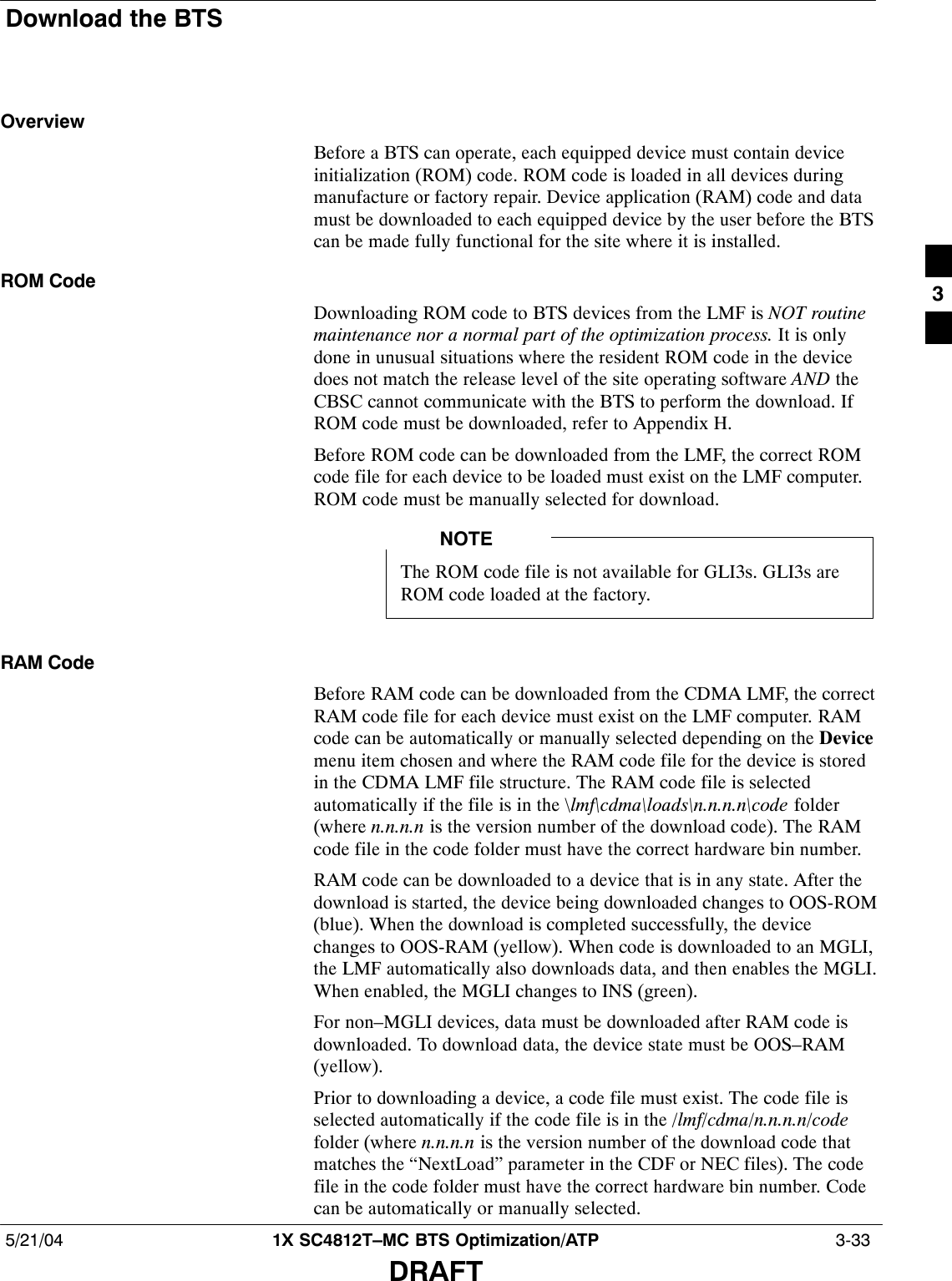 Download the BTS5/21/04 1X SC4812T–MC BTS Optimization/ATP  3-33DRAFTOverviewBefore a BTS can operate, each equipped device must contain deviceinitialization (ROM) code. ROM code is loaded in all devices duringmanufacture or factory repair. Device application (RAM) code and datamust be downloaded to each equipped device by the user before the BTScan be made fully functional for the site where it is installed.ROM CodeDownloading ROM code to BTS devices from the LMF is NOT routinemaintenance nor a normal part of the optimization process. It is onlydone in unusual situations where the resident ROM code in the devicedoes not match the release level of the site operating software AND theCBSC cannot communicate with the BTS to perform the download. IfROM code must be downloaded, refer to Appendix H.Before ROM code can be downloaded from the LMF, the correct ROMcode file for each device to be loaded must exist on the LMF computer.ROM code must be manually selected for download.The ROM code file is not available for GLI3s. GLI3s areROM code loaded at the factory.NOTERAM CodeBefore RAM code can be downloaded from the CDMA LMF, the correctRAM code file for each device must exist on the LMF computer. RAMcode can be automatically or manually selected depending on the Devicemenu item chosen and where the RAM code file for the device is storedin the CDMA LMF file structure. The RAM code file is selectedautomatically if the file is in the \lmf\cdma\loads\n.n.n.n\code folder(where n.n.n.n is the version number of the download code). The RAMcode file in the code folder must have the correct hardware bin number.RAM code can be downloaded to a device that is in any state. After thedownload is started, the device being downloaded changes to OOS-ROM(blue). When the download is completed successfully, the devicechanges to OOS-RAM (yellow). When code is downloaded to an MGLI,the LMF automatically also downloads data, and then enables the MGLI.When enabled, the MGLI changes to INS (green).For non–MGLI devices, data must be downloaded after RAM code isdownloaded. To download data, the device state must be OOS–RAM(yellow).Prior to downloading a device, a code file must exist. The code file isselected automatically if the code file is in the /lmf/cdma/n.n.n.n/codefolder (where n.n.n.n is the version number of the download code thatmatches the “NextLoad” parameter in the CDF or NEC files). The codefile in the code folder must have the correct hardware bin number. Codecan be automatically or manually selected.3