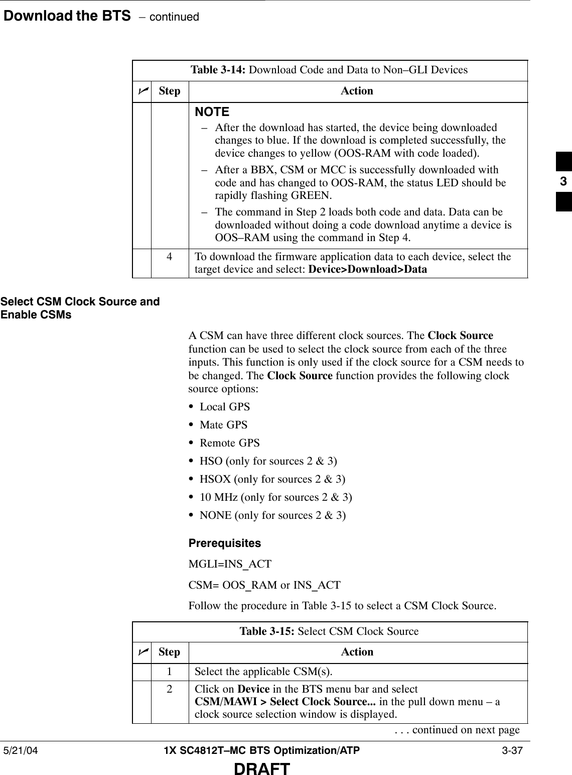 Download the BTS  – continued5/21/04 1X SC4812T–MC BTS Optimization/ATP  3-37DRAFTTable 3-14: Download Code and Data to Non–GLI DevicesnActionStepNOTE– After the download has started, the device being downloadedchanges to blue. If the download is completed successfully, thedevice changes to yellow (OOS-RAM with code loaded).– After a BBX, CSM or MCC is successfully downloaded withcode and has changed to OOS-RAM, the status LED should berapidly flashing GREEN.– The command in Step 2 loads both code and data. Data can bedownloaded without doing a code download anytime a device isOOS–RAM using the command in Step 4.4To download the firmware application data to each device, select thetarget device and select: Device&gt;Download&gt;DataSelect CSM Clock Source andEnable CSMsA CSM can have three different clock sources. The Clock Sourcefunction can be used to select the clock source from each of the threeinputs. This function is only used if the clock source for a CSM needs tobe changed. The Clock Source function provides the following clocksource options:SLocal GPSSMate GPSSRemote GPSSHSO (only for sources 2 &amp; 3)SHSOX (only for sources 2 &amp; 3)S10 MHz (only for sources 2 &amp; 3)SNONE (only for sources 2 &amp; 3)PrerequisitesMGLI=INS_ACTCSM= OOS_RAM or INS_ACTFollow the procedure in Table 3-15 to select a CSM Clock Source.Table 3-15: Select CSM Clock SourcenStep Action1Select the applicable CSM(s).2Click on Device in the BTS menu bar and select CSM/MAWI &gt; Select Clock Source... in the pull down menu – aclock source selection window is displayed.. . . continued on next page3